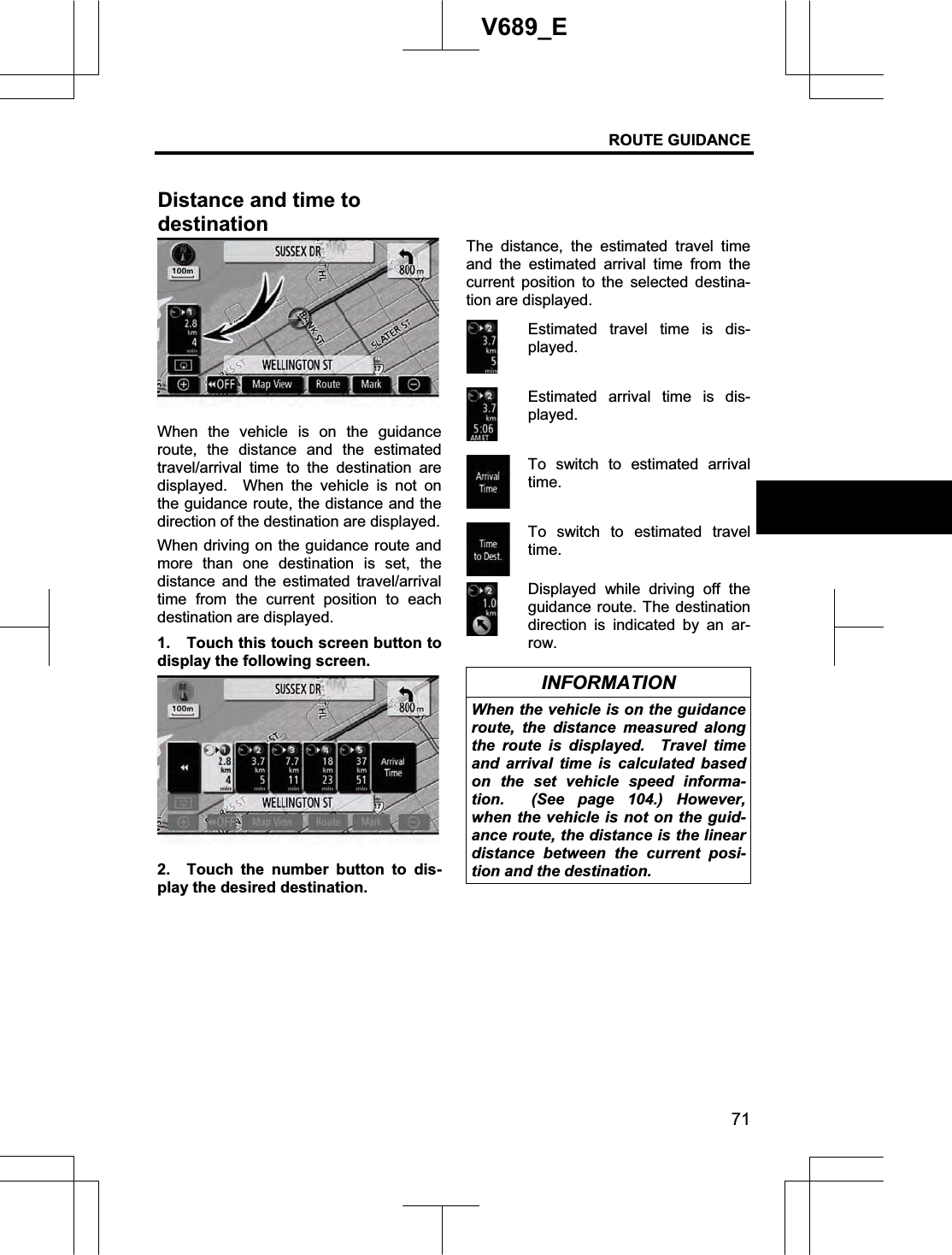 ROUTE GUIDANCE 71V689_E When the vehicle is on the guidance route, the distance and the estimated travel/arrival time to the destination are displayed.  When the vehicle is not on the guidance route, the distance and the direction of the destination are displayed. When driving on the guidance route and more than one destination is set, the distance and the estimated travel/arrival time from the current position to each destination are displayed. 1.  Touch this touch screen button to display the following screen. 2.  Touch the number button to dis-play the desired destination. The distance, the estimated travel time and the estimated arrival time from the current position to the selected destina-tion are displayed. Estimated travel time is dis-played. Estimated arrival time is dis-played. To switch to estimated arrival time.To switch to estimated travel time.Displayed while driving off the guidance route. The destination direction is indicated by an ar-row. INFORMATION When the vehicle is on the guidance route, the distance measured along the route is displayed.  Travel time and arrival time is calculated based on the set vehicle speed informa-tion.  (See page 104.) However, when the vehicle is not on the guid-ance route, the distance is the linear distance between the current posi-tion and the destination. Distance and time to destination