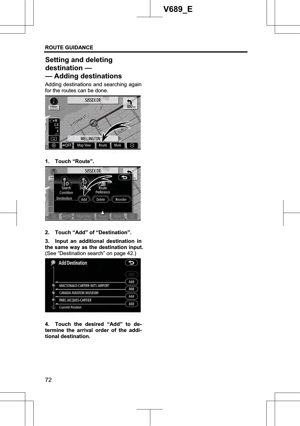 ROUTE GUIDANCE 72V689_E Adding destinations and searching again for the routes can be done. 1. Touch “Route”. 2.  Touch “Add” of “Destination”. 3.  Input an additional destination in the same way as the destination input.   (See “Destination search” on page 42.) 4.  Touch the desired “Add” to de-termine the arrival order of the addi-tional destination. Setting and deleting destination — — Adding destinations