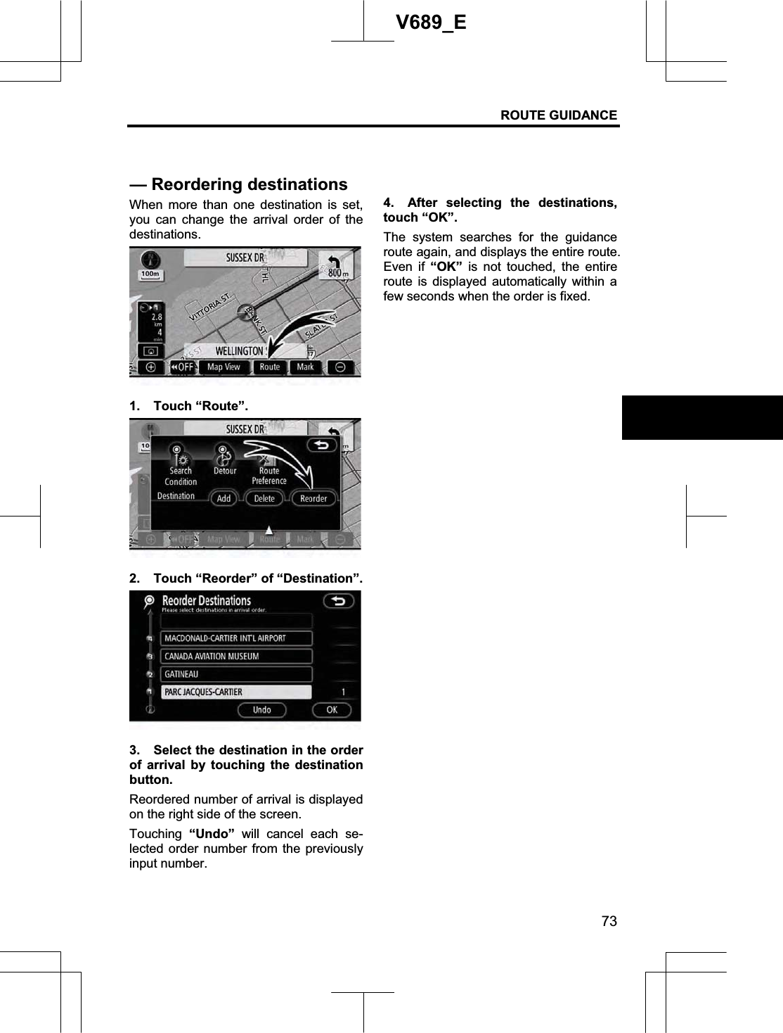 ROUTE GUIDANCE 73V689_E When more than one destination is set, you can change the arrival order of the destinations. 1. Touch “Route”. 2.  Touch “Reorder” of “Destination”. 3.  Select the destination in the order of arrival by touching the destination button. Reordered number of arrival is displayed on the right side of the screen. Touching  “Undo” will cancel each se-lected order number from the previously input number. 4.  After selecting the destinations, touch “OK”.   The system searches for the guidance route again, and displays the entire route.   Even if “OK” is not touched, the entire route is displayed automatically within a few seconds when the order is fixed. — Reordering destinations