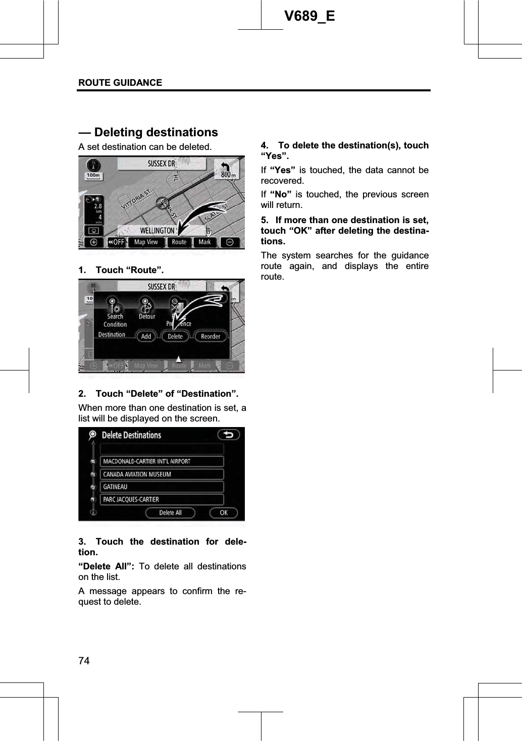 ROUTE GUIDANCE 74V689_E A set destination can be deleted. 1. Touch “Route”. 2.  Touch “Delete” of “Destination”. When more than one destination is set, a list will be displayed on the screen. 3.  Touch the destination for dele-tion.“Delete All”: To delete all destinations on the list. A message appears to confirm the re-quest to delete.   4.  To delete the destination(s), touch “Yes”.If “Yes” is touched, the data cannot be recovered.If “No” is touched, the previous screen will return. 5.  If more than one destination is set, touch “OK” after deleting the destina-tions.   The system searches for the guidance route again, and displays the entire route.— Deleting destinations