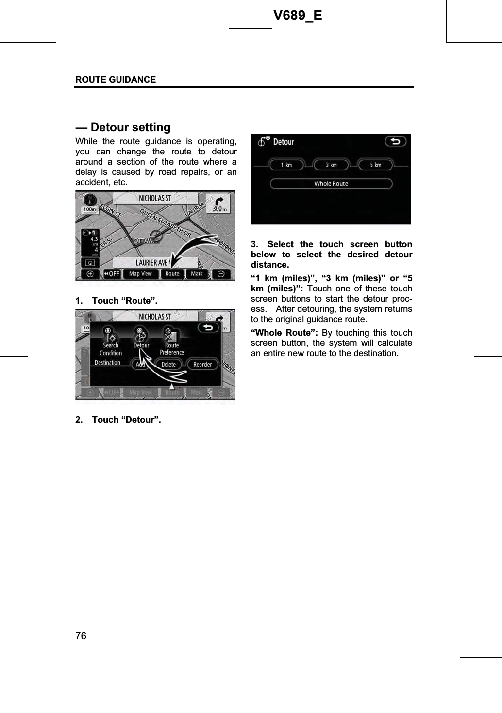 ROUTE GUIDANCE 76V689_E While the route guidance is operating, you can change the route to detour around a section of the route where a delay is caused by road repairs, or an accident, etc. 1. Touch “Route”. 2. Touch “Detour”. 3.  Select the touch screen button below to select the desired detour distance. “1 km (miles)”, “3 km (miles)” or “5 km (miles)”: Touch one of these touch screen buttons to start the detour proc-ess.    After detouring, the system returns to the original guidance route. “Whole Route”: By touching this touch screen button, the system will calculate an entire new route to the destination. — Detour setting