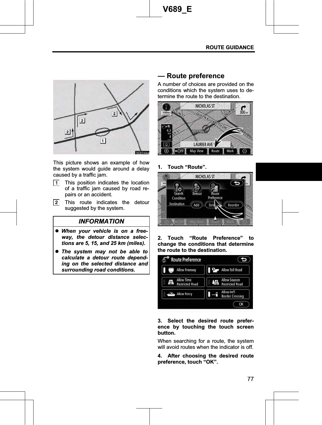 ROUTE GUIDANCE 77V689_E This picture shows an example of how the system would guide around a delay caused by a traffic jam. This position indicates the location of a traffic jam caused by road re-pairs or an accident. This route indicates the detour suggested by the system. INFORMATION zWhen your vehicle is on a free-way, the detour distance selec-tions are 5, 15, and 25 km (miles).zThe system may not be able to calculate a detour route depend-ing on the selected distance and surrounding road conditions. A number of choices are provided on the conditions which the system uses to de-termine the route to the destination. 1. Touch “Route”. 2. Touch “Route Preference” to change the conditions that determine the route to the destination. 3.  Select the desired route prefer-ence by touching the touch screen button. When searching for a route, the system will avoid routes when the indicator is off. 4. After choosing the desired route preference, touch “OK”. —Routepreference
