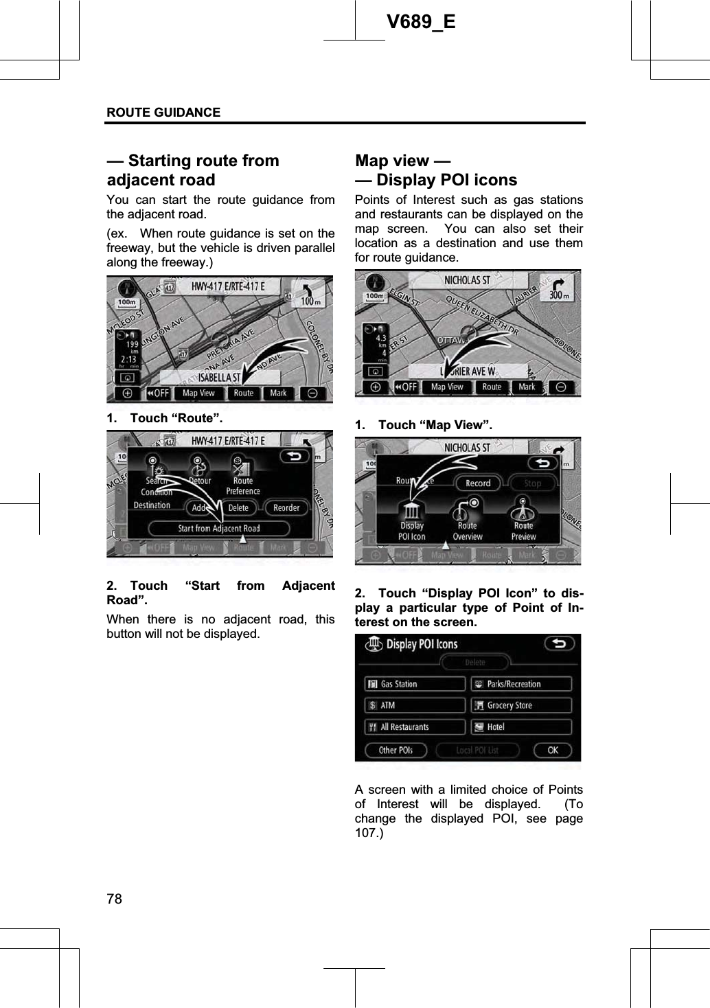 ROUTE GUIDANCE 78V689_E You can start the route guidance from the adjacent road. (ex.    When route guidance is set on the freeway, but the vehicle is driven parallel along the freeway.) 1. Touch “Route”. 2. Touch “Start from Adjacent Road”.When there is no adjacent road, this button will not be displayed. Points of Interest such as gas stations and restaurants can be displayed on the map screen.  You can also set their location as a destination and use them for route guidance. 1.  Touch “Map View”. 2.  Touch “Display POI Icon” to dis-play a particular type of Point of In-terest on the screen. A screen with a limited choice of Points of Interest will be displayed.  (To change the displayed POI, see page 107.)— Starting route from adjacent road Map view — —Display POI icons