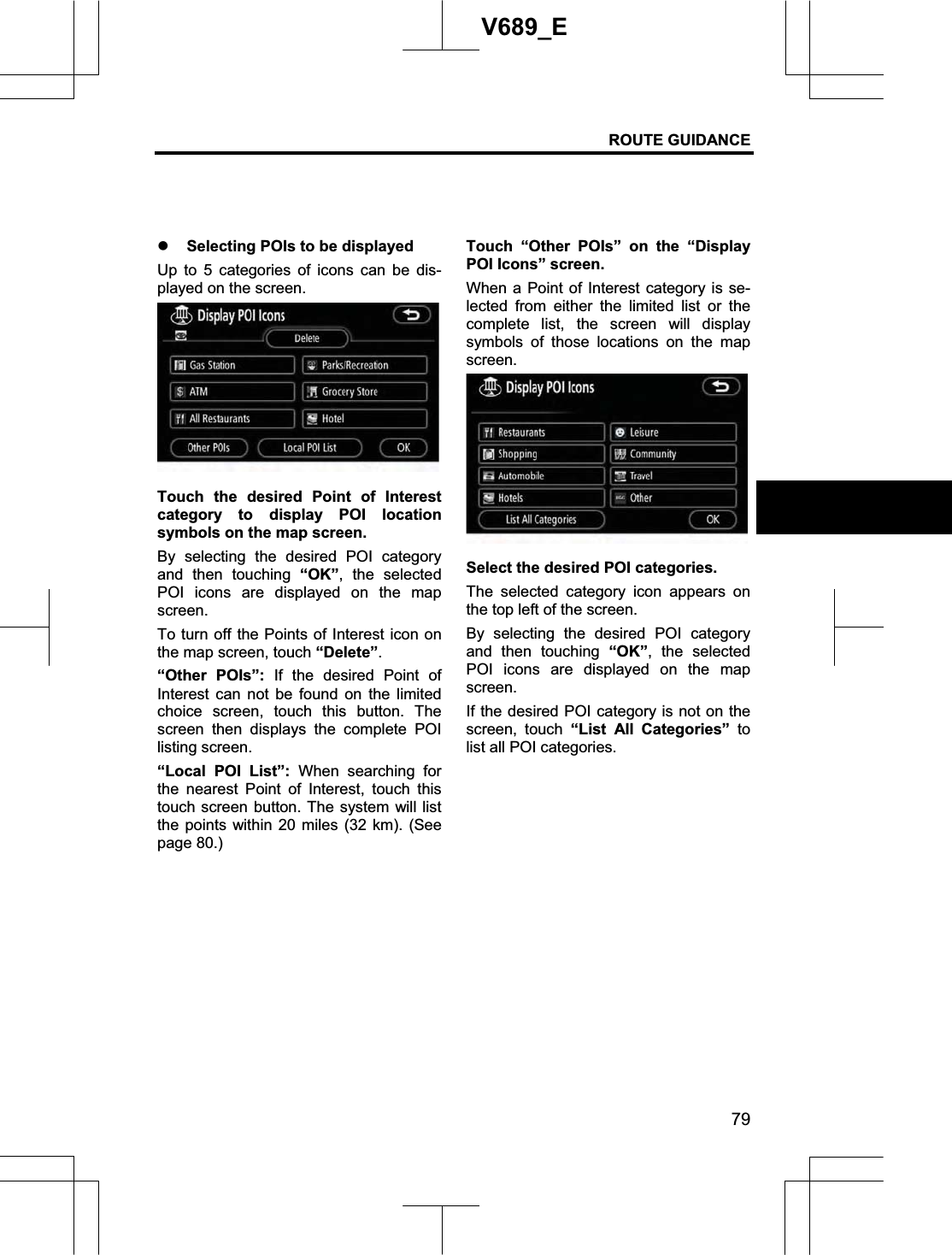 ROUTE GUIDANCE 79V689_E z Selecting POIs to be displayed Up to 5 categories of icons can be dis-played on the screen. Touch the desired Point of Interest category to display POI location symbols on the map screen. By selecting the desired POI category and then touching “OK”, the selected POI icons are displayed on the map screen.To turn off the Points of Interest icon on the map screen, touch “Delete”.“Other POIs”: If the desired Point of Interest can not be found on the limited choice screen, touch this button. The screen then displays the complete POI listing screen. “Local POI List”: When searching for the nearest Point of Interest, touch this touch screen button. The system will list the points within 20 miles (32 km). (See page 80.)Touch “Other POIs” on the “Display POI Icons” screen. When a Point of Interest category is se-lected from either the limited list or the complete list, the screen will display symbols of those locations on the map screen.Select the desired POI categories. The selected category icon appears on the top left of the screen. By selecting the desired POI category and then touching “OK”, the selected POI icons are displayed on the map screen.If the desired POI category is not on the screen, touch “List All Categories” tolist all POI categories. 
