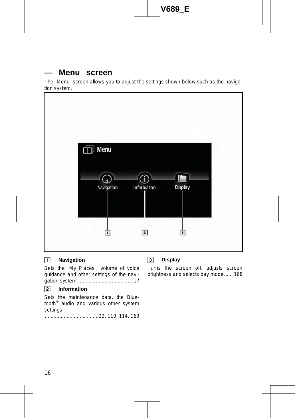  16V689_E he  Menu  screen allows you to adjust the settings shown below such as the naviga-tion system.  Navigation  Sets the  My Places , volume of voice guidance and other settings of the navi-gation system...................................... 17  Information  Sets the maintenance data, the Blue-tooth® audio and various other system settings......................................22, 110, 114, 169  Display  urns the screen off, adjusts screen brightness and selects day mode...... 168 — Menu  screen 