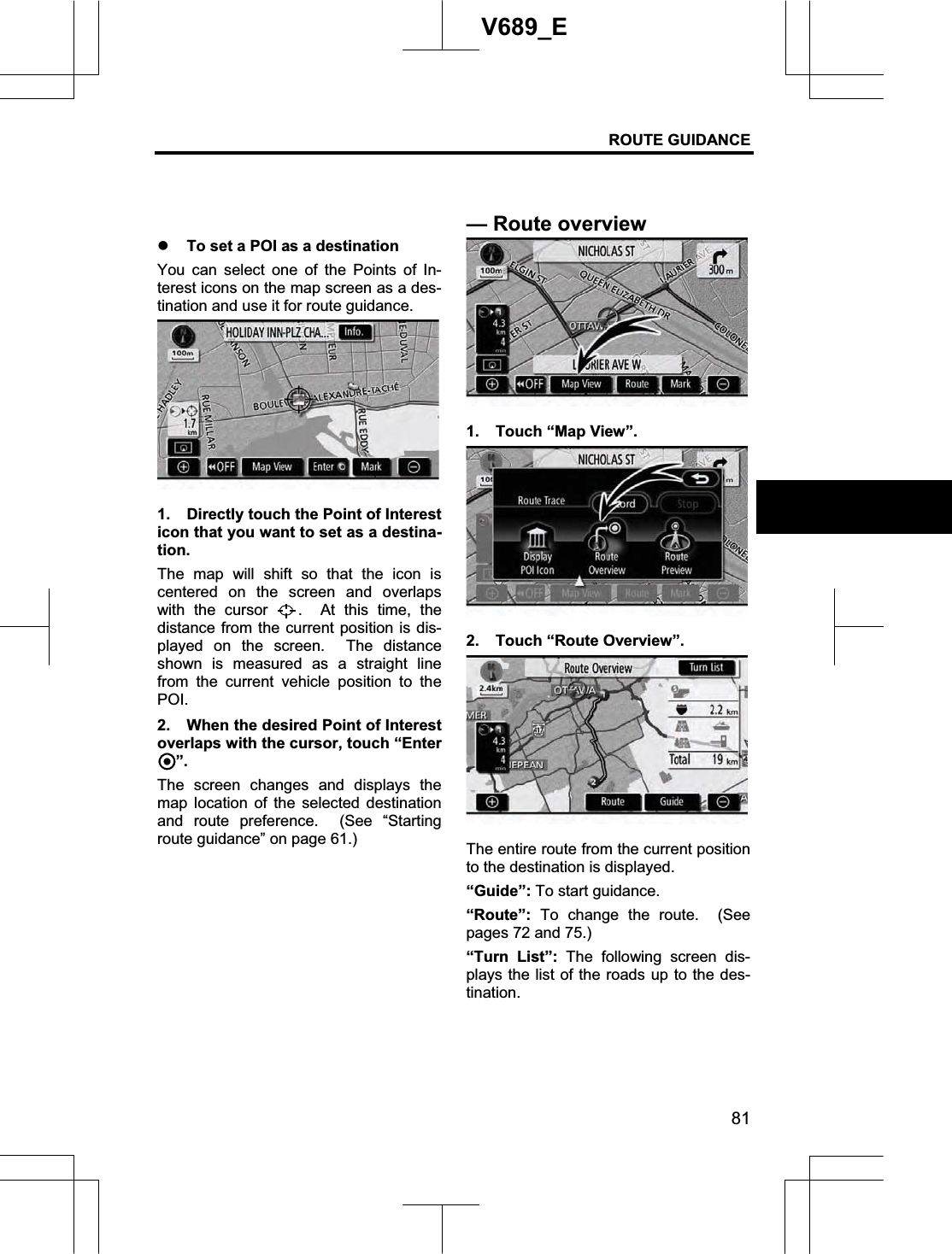 ROUTE GUIDANCE 81V689_E z To set a POI as a destination You can select one of the Points of In-terest icons on the map screen as a des-tination and use it for route guidance. 1.  Directly touch the Point of Interest icon that you want to set as a destina-tion.The map will shift so that the icon is centered on the screen and overlaps with the cursor  .  At this time, the distance from the current position is dis-played on the screen.  The distance shown is measured as a straight line from the current vehicle position to the POI.2.  When the desired Point of Interest overlaps with the cursor, touch “Enter ”.The screen changes and displays the map location of the selected destination and route preference.  (See “Starting route guidance” on page 61.) 1.  Touch “Map View”. 2.  Touch “Route Overview”. The entire route from the current position to the destination is displayed. “Guide”: To start guidance. “Route”: To change the route.  (See pages 72 and 75.) “Turn List”: The following screen dis-plays the list of the roads up to the des-tination. —Route overview