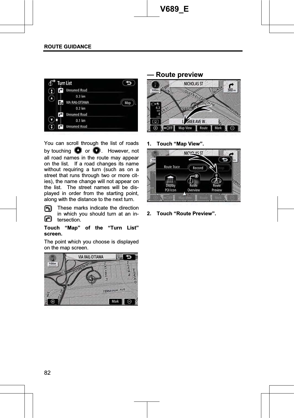 ROUTE GUIDANCE 82V689_E You can scroll through the list of roads by touching   or  .  However, not all road names in the route may appear on the list.   If a road changes its name without requiring a turn (such as on a street that runs through two or more cit-ies), the name change will not appear on the list.  The street names will be dis-played in order from the starting point, along with the distance to the next turn. These marks indicate the direction in which you should turn at an in-tersection.Touch “Map” of the “Turn List” screen.   The point which you choose is displayed on the map screen. 1.  Touch “Map View”. 2.  Touch “Route Preview”. —Routepreview