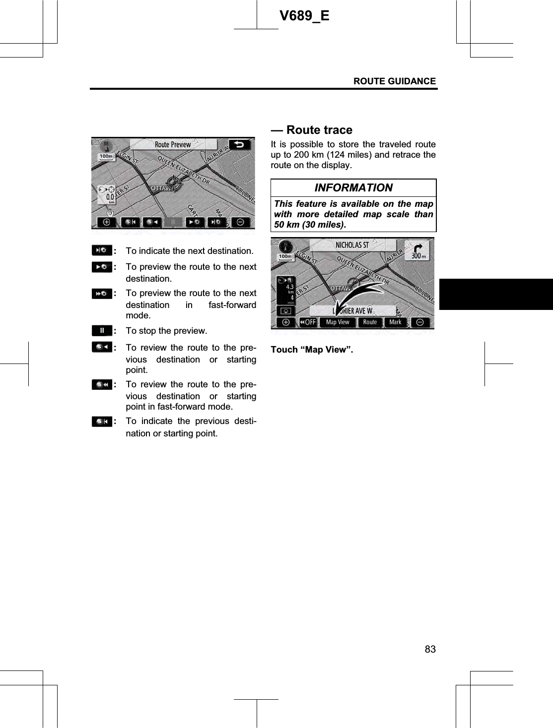 ROUTE GUIDANCE 83V689_E :  To indicate the next destination. :  To preview the route to the next destination. :  To preview the route to the next destination in fast-forward mode.:  To stop the preview. :  To review the route to the pre-vious destination or starting point.:  To review the route to the pre-vious destination or starting point in fast-forward mode. :  To indicate the previous desti-nation or starting point. It is possible to store the traveled route up to 200 km (124 miles) and retrace the route on the display. INFORMATION This feature is available on the map with more detailed map scale than 50 km (30 miles). Touch “Map View”. —Route trace