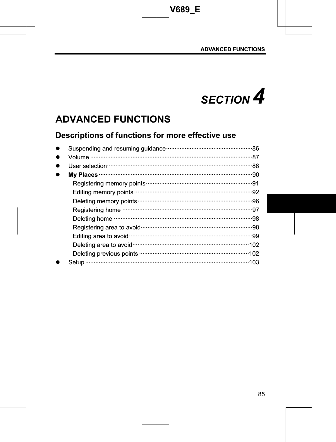 ADVANCED FUNCTIONS 85V689_E SECTION 4ADVANCED FUNCTIONS Descriptions of functions for more effective use z Suspending and resuming guidance···················································86 z Volume ································································································87 z User selection······················································································88 z My Places ···························································································90 Registering memory points·······························································91 Editing memory points ······································································92 Deleting memory points····································································96 Registering home ·············································································97 Deleting home ··················································································98 Registering area to avoid··································································98 Editing area to avoid·········································································99 Deleting area to avoid·····································································102 Deleting previous points ·································································102 z Setup ·································································································103 