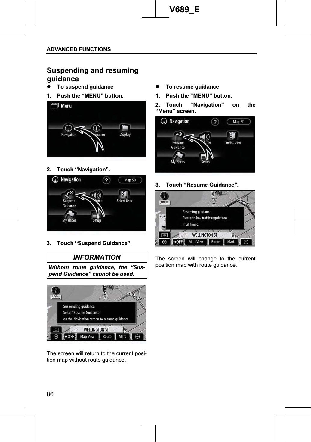 ADVANCED FUNCTIONS 86V689_E z To suspend guidance 1.  Push the “MENU” button. 2. Touch “Navigation”. 3.  Touch “Suspend Guidance”. INFORMATION Without route guidance, the “Sus-pend Guidance” cannot be used. The screen will return to the current posi-tion map without route guidance. z To resume guidance 1.  Push the “MENU” button. 2. Touch “Navigation” on the “Menu” screen. 3.  Touch “Resume Guidance”. The screen will change to the current position map with route guidance. Suspending and resuming guidance