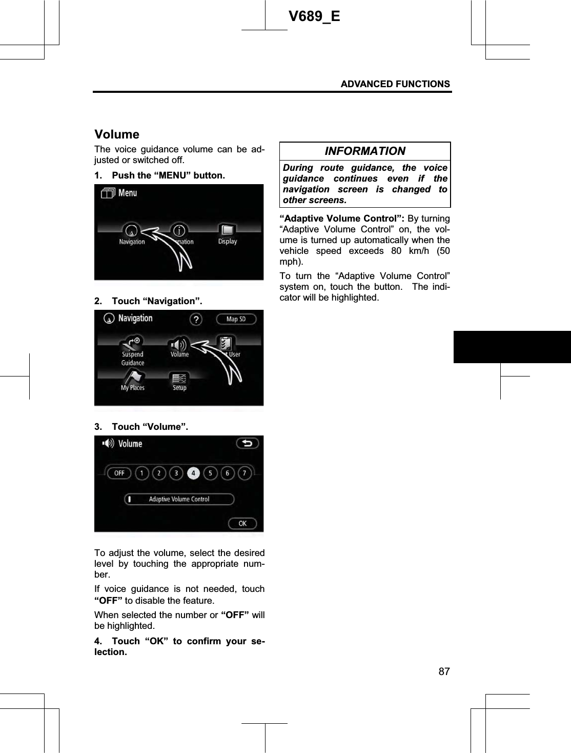 ADVANCED FUNCTIONS 87V689_E The voice guidance volume can be ad-justed or switched off. 1.  Push the “MENU” button. 2. Touch “Navigation”. 3. Touch “Volume”. To adjust the volume, select the desired level by touching the appropriate num-ber.If voice guidance is not needed, touch“OFF” to disable the feature. When selected the number or “OFF” will be highlighted. 4.  Touch “OK” to confirm your se-lection. INFORMATION During route guidance, the voice guidance continues even if the navigation screen is changed to other screens. “Adaptive Volume Control”: By turning “Adaptive Volume Control” on, the vol-ume is turned up automatically when the vehicle speed exceeds 80 km/h (50 mph).To turn the “Adaptive Volume Control” system on, touch the button.  The indi-cator will be highlighted. Volume