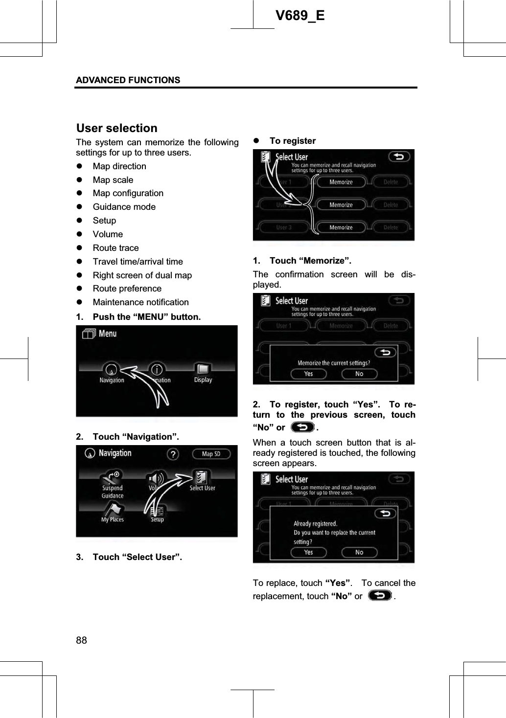 ADVANCED FUNCTIONS 88V689_E The system can memorize the following settings for up to three users. z Map direction z Map scale z Map configuration z Guidance mode z Setupz Volumez Route trace z Travel time/arrival time z Right screen of dual map z Route preference z Maintenance notification 1.  Push the “MENU” button. 2. Touch “Navigation”. 3.  Touch “Select User”. z To register 1. Touch “Memorize”. The confirmation screen will be dis-played.   2.  To register, touch “Yes”.  To re-turn to the previous screen, touch “No” or  .When a touch screen button that is al-ready registered is touched, the following screen appears.   To replace, touch “Yes”.  To cancel the replacement, touch “No” or  .User selection 