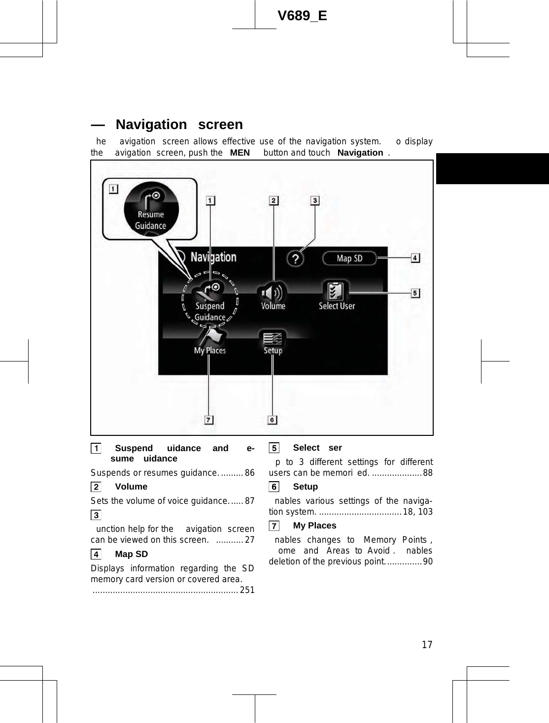  17V689_E he  avigation  screen allows effective use of the navigation system.   o display the  avigation  screen, push the  MEN  button and touch  Navigation . Suspend uidance  and  e-sume uidance  Suspends or resumes guidance..........86  Volume  Sets the volume of voice guidance......87   unction help for the  avigation  screen can be viewed on this screen.  ...........27  Map SD  Displays information regarding the SD memory card version or covered area. ..........................................................251  Select ser  p to 3 different settings for different users can be memori ed. ....................88  Setup  nables various settings of the naviga-tion system. .................................18, 103  My Places  nables changes to  Memory Points , ome  and  Areas to Avoid .  nables deletion of the previous point...............90 — Navigation  screen 