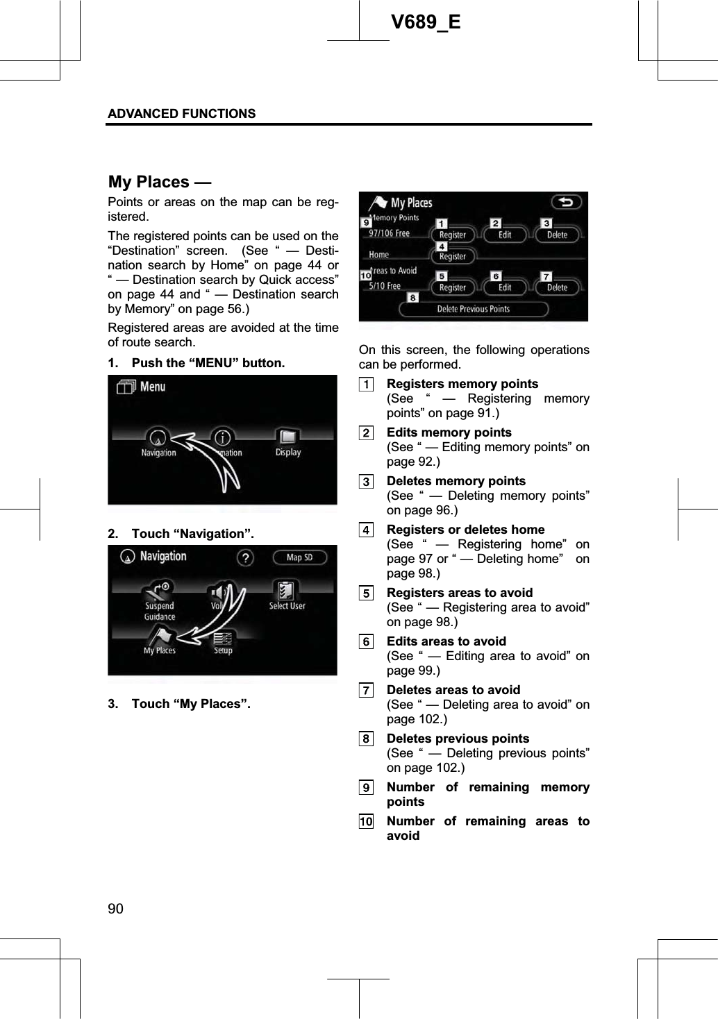 ADVANCED FUNCTIONS 90V689_E Points or areas on the map can be reg-istered.The registered points can be used on the “Destination” screen.  (See “ — Desti-nation search by Home” on page 44 or “ — Destination search by Quick access” on page 44 and “ — Destination search by Memory” on page 56.) Registered areas are avoided at the time of route search.   1.  Push the “MENU” button. 2. Touch “Navigation”. 3.  Touch “My Places”. On this screen, the following operations can be performed.   Registers memory points   (See “ — Registering memory points” on page 91.)   Edits memory points   (See “ — Editing memory points” on page 92.)   Deletes memory points   (See “ — Deleting memory points” on page 96.)   Registers or deletes home   (See “ — Registering home” on page 97 or “ — Deleting home”    on page 98.)   Registers areas to avoid   (See “ — Registering area to avoid” on page 98.)   Edits areas to avoid   (See “ — Editing area to avoid” on page 99.)   Deletes areas to avoid   (See “ — Deleting area to avoid” on page 102.)   Deletes previous points   (See “ — Deleting previous points” on page 102.)   Number of remaining memory points    Number of remaining areas to avoid My Places — 