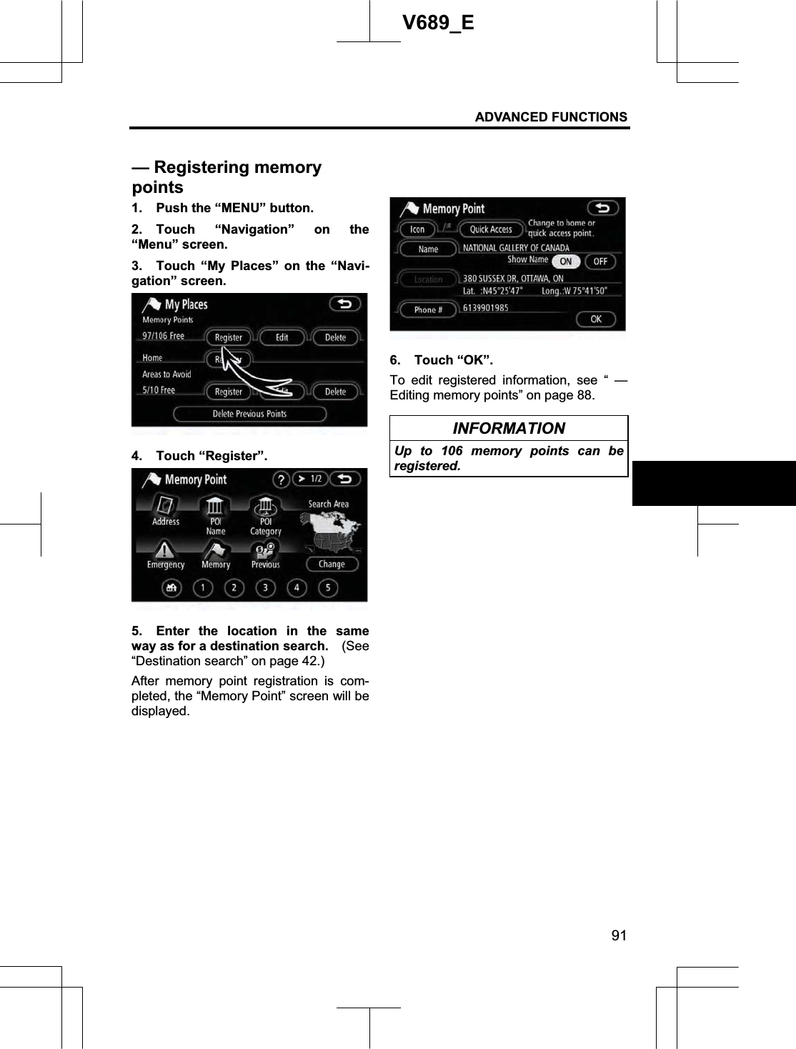 ADVANCED FUNCTIONS 91V689_E 1.  Push the “MENU” button. 2. Touch “Navigation” on the “Menu” screen. 3.  Touch “My Places” on the “Navi-gation” screen. 4. Touch “Register”. 5.  Enter the location in the same way as for a destination search.    (See“Destination search” on page 42.) After memory point registration is com-pleted, the “Memory Point” screen will be displayed. 6. Touch “OK”. To edit registered information, see “ — Editing memory points” on page 88. INFORMATION Up to 106 memory points can be registered. — Registering memory points