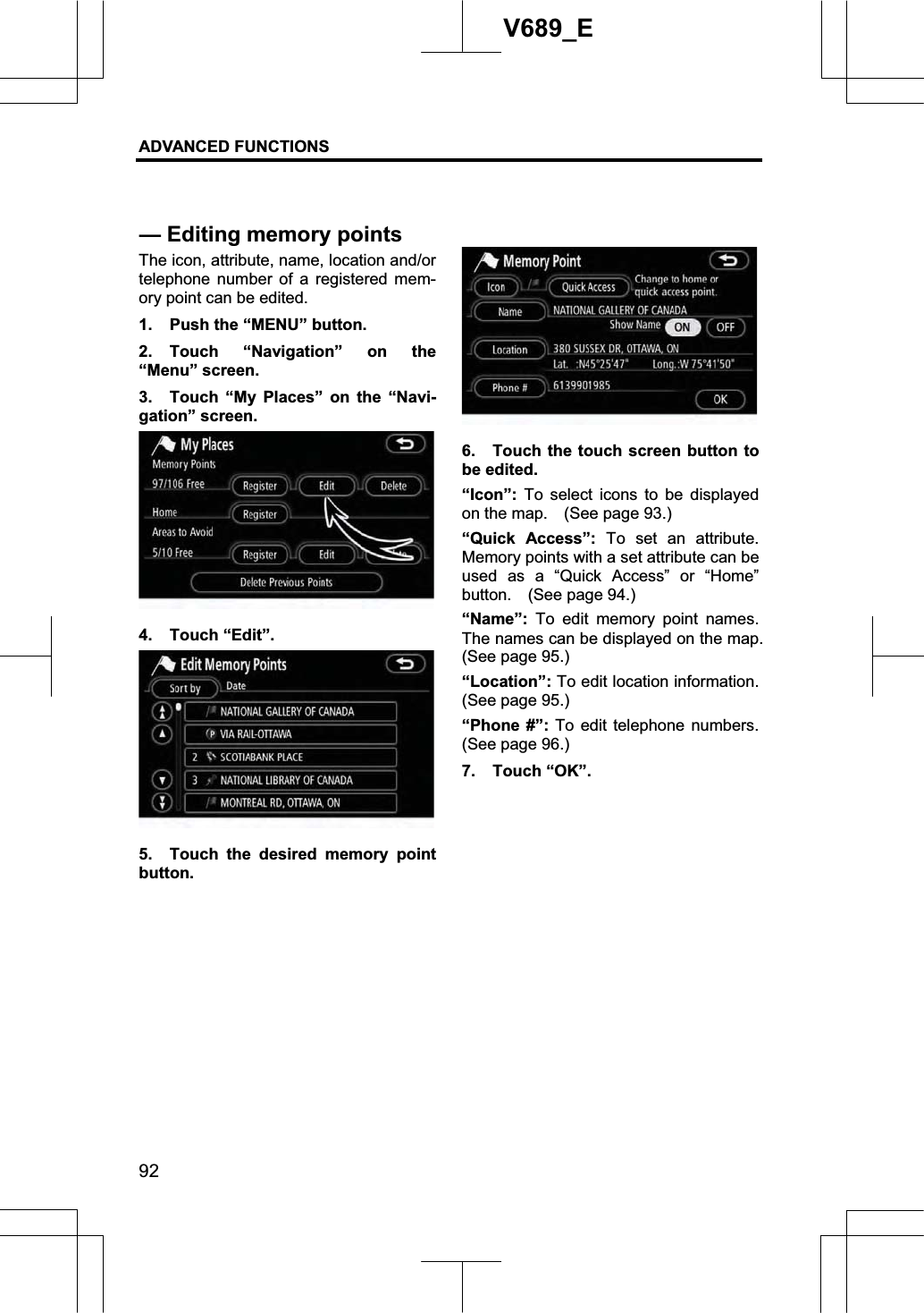 ADVANCED FUNCTIONS 92V689_E The icon, attribute, name, location and/or telephone number of a registered mem-ory point can be edited. 1.  Push the “MENU” button. 2. Touch “Navigation” on the “Menu” screen. 3.  Touch “My Places” on the “Navi-gation” screen. 4. Touch “Edit”. 5.  Touch the desired memory point button. 6.  Touch the touch screen button to be edited. “Icon”:  To select icons to be displayed on the map.    (See page 93.) “Quick Access”: To set an attribute.  Memory points with a set attribute can be used as a “Quick Access” or “Home” button.  (See page 94.) “Name”: To edit memory point names.  The names can be displayed on the map.     (See page 95.) “Location”: To edit location information.   (See page 95.) “Phone #”: To edit telephone numbers.   (See page 96.) 7. Touch “OK”. — Editing memorypoints