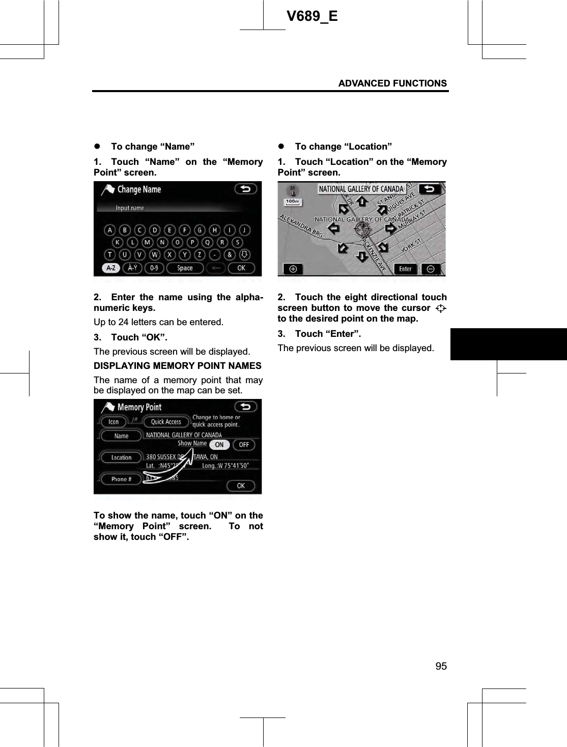 ADVANCED FUNCTIONS 95V689_E z To change “Name” 1.  Touch “Name” on the “Memory Point” screen. 2.  Enter the name using the alpha-numeric keys. Up to 24 letters can be entered. 3. Touch “OK”. The previous screen will be displayed. DISPLAYING MEMORY POINT NAMES The name of a memory point that may be displayed on the map can be set. To show the name, touch “ON” on the “Memory Point” screen.  To not show it, touch “OFF”. z To change “Location” 1.  Touch “Location” on the “Memory Point” screen. 2.  Touch the eight directional touch screen button to move the cursor to the desired point on the map. 3. Touch “Enter”. The previous screen will be displayed. 