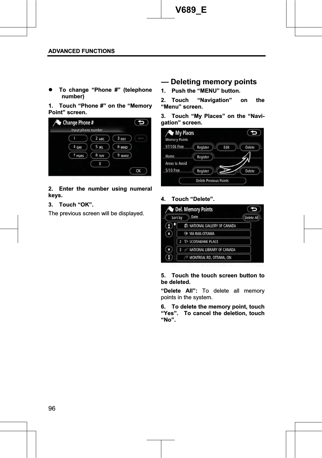 ADVANCED FUNCTIONS 96V689_E z To change “Phone #” (telephone number) 1.  Touch “Phone #” on the “Memory Point” screen. 2.  Enter the number using numeral keys. 3. Touch “OK”. The previous screen will be displayed. 1.  Push the “MENU” button. 2. Touch “Navigation” on the “Menu” screen. 3.  Touch “My Places” on the “Navi-gation” screen. 4. Touch “Delete”. 5.  Touch the touch screen button to be deleted. “Delete All”: To delete all memory points in the system. 6.  To delete the memory point, touch “Yes”.    To cancel the deletion, touch “No”.—Deleting memorypoints