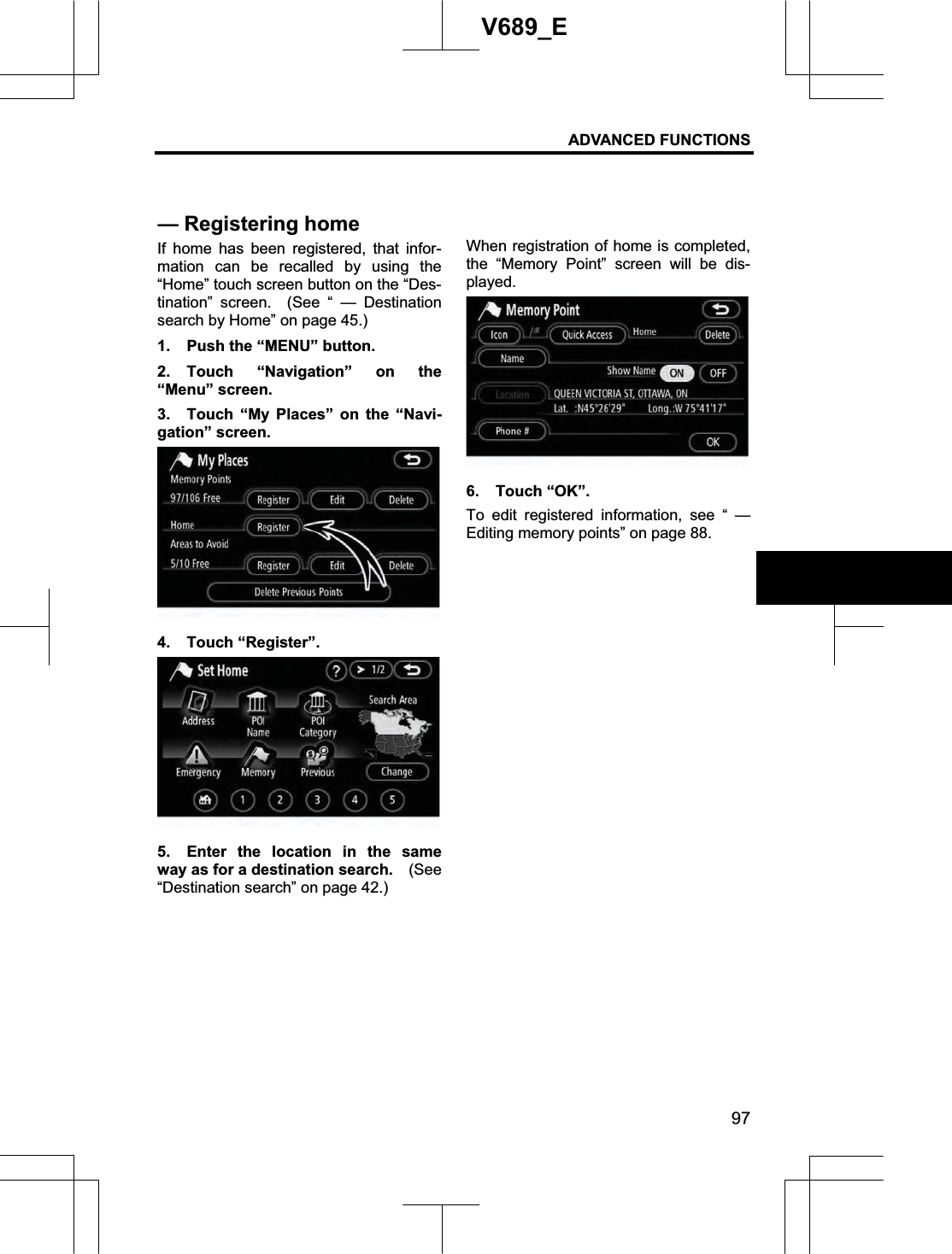 ADVANCED FUNCTIONS 97V689_E If home has been registered, that infor-mation can be recalled by using the “Home” touch screen button on the “Des-tination” screen.  (See “ — Destination search by Home” on page 45.) 1.  Push the “MENU” button. 2. Touch “Navigation” on the “Menu” screen. 3.  Touch “My Places” on the “Navi-gation” screen. 4. Touch “Register”. 5.  Enter the location in the same way as for a destination search.    (See“Destination search” on page 42.) When registration of home is completed, the “Memory Point” screen will be dis-played. 6. Touch “OK”. To edit registered information, see “ — Editing memory points” on page 88. — Registering home