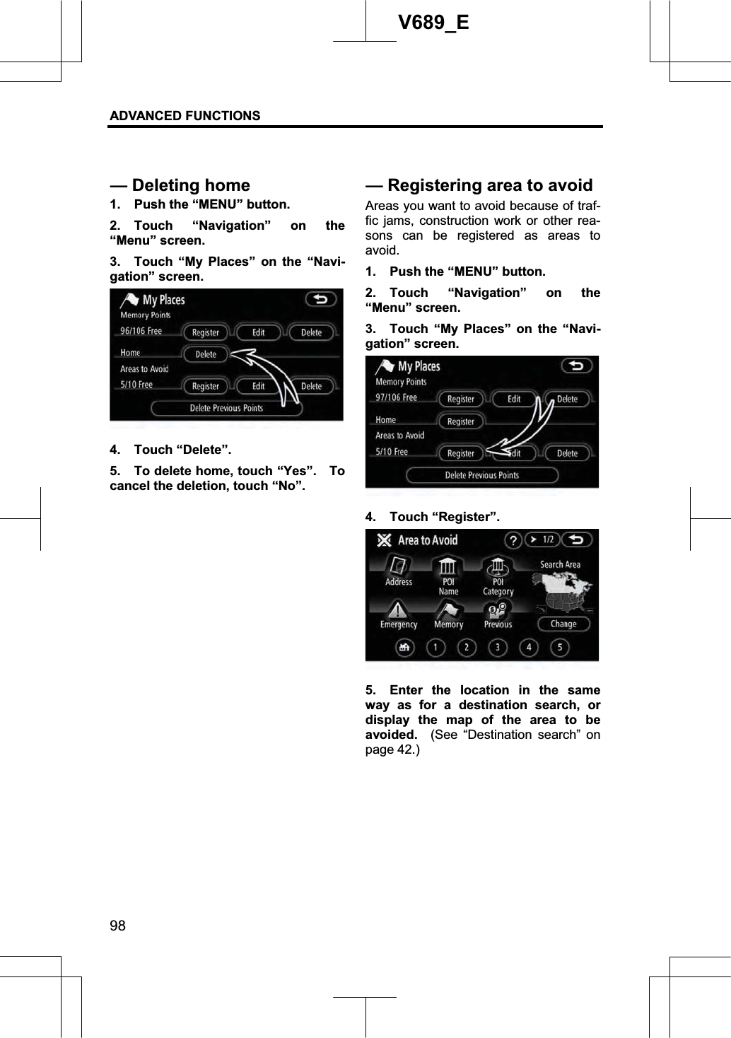 ADVANCED FUNCTIONS 98V689_E 1.  Push the “MENU” button. 2. Touch “Navigation” on the “Menu” screen. 3.  Touch “My Places” on the “Navi-gation” screen. 4. Touch “Delete”. 5.  To delete home, touch “Yes”.    To cancel the deletion, touch “No”. Areas you want to avoid because of traf-fic jams, construction work or other rea-sons can be registered as areas to avoid.1.  Push the “MENU” button. 2. Touch “Navigation” on the “Menu” screen. 3.  Touch “My Places” on the “Navi-gation” screen. 4. Touch “Register”. 5.  Enter the location in the same way as for a destination search, or display the map of the area to be avoided.  (See “Destination search” on page 42.) — Deleting home —Registering area to avoid 