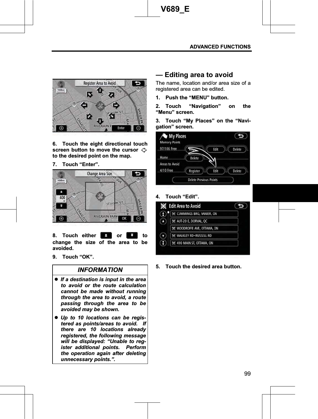 ADVANCED FUNCTIONS 99V689_E 6.  Touch the eight directional touch screen button to move the cursor to the desired point on the map. 7. Touch “Enter”. 8. Touch either   or   to change the size of the area to be avoided. 9. Touch “OK”. INFORMATION zIf a destination is input in the area to avoid or the route calculation cannot be made without running through the area to avoid, a route passing through the area to be avoided may be shown. zUp to 10 locations can be regis-tered as points/areas to avoid.    If there are 10 locations already registered, the following message will be displayed: “Unable to reg-ister additional points.  Perform the operation again after deleting unnecessary points.”. The name, location and/or area size of a registered area can be edited. 1.  Push the “MENU” button. 2. Touch “Navigation” on the “Menu” screen. 3.  Touch “My Places” on the “Navi-gation” screen. 4. Touch “Edit”. 5.  Touch the desired area button. —Editing area to avoid 