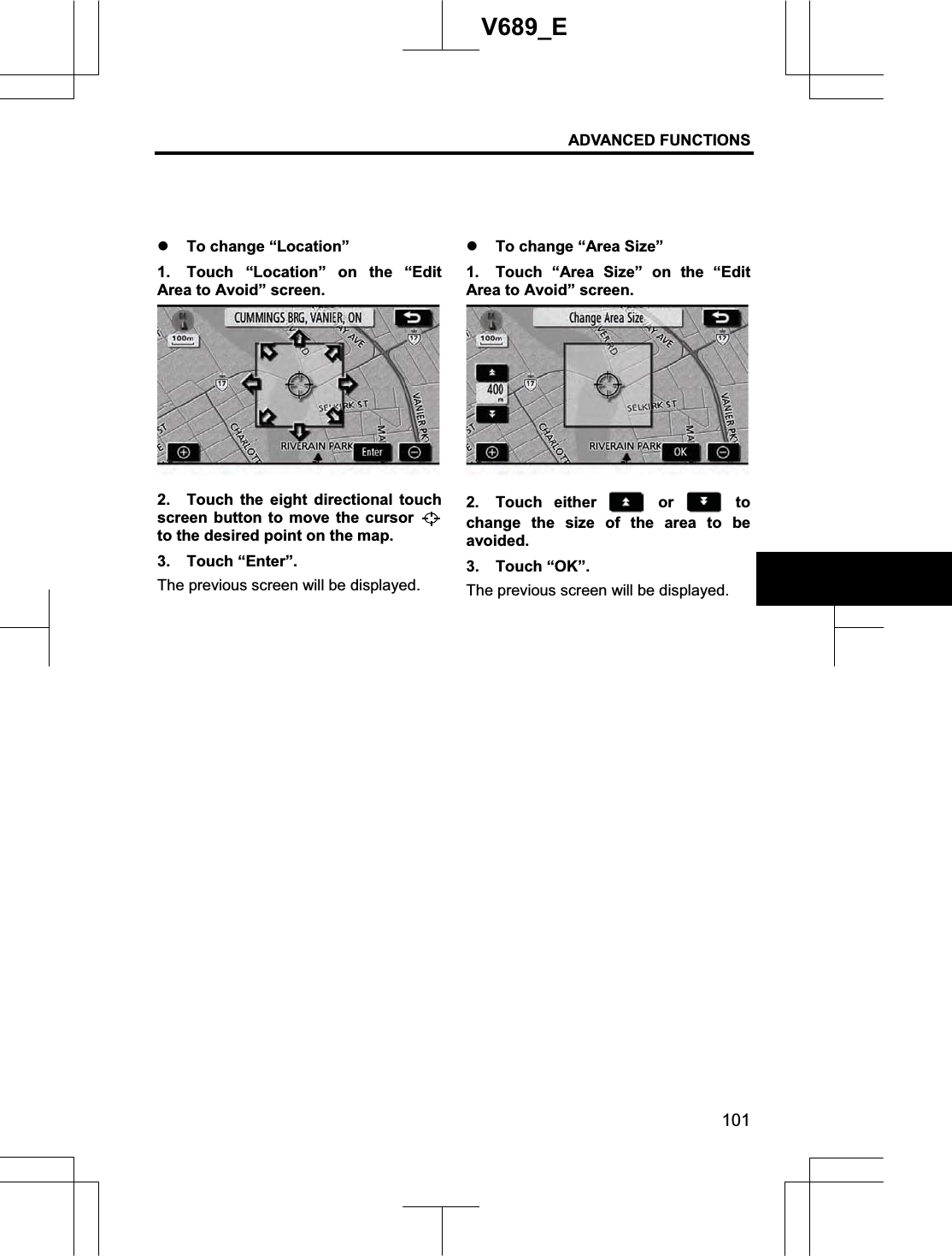 ADVANCED FUNCTIONS 101V689_E z To change “Location” 1.  Touch “Location” on the “Edit Area to Avoid” screen. 2.  Touch the eight directional touch screen button to move the cursor to the desired point on the map. 3. Touch “Enter”. The previous screen will be displayed. z To change “Area Size” 1.  Touch “Area Size” on the “Edit Area to Avoid” screen. 2. Touch either   or   to change the size of the area to be avoided. 3. Touch “OK”. The previous screen will be displayed. 