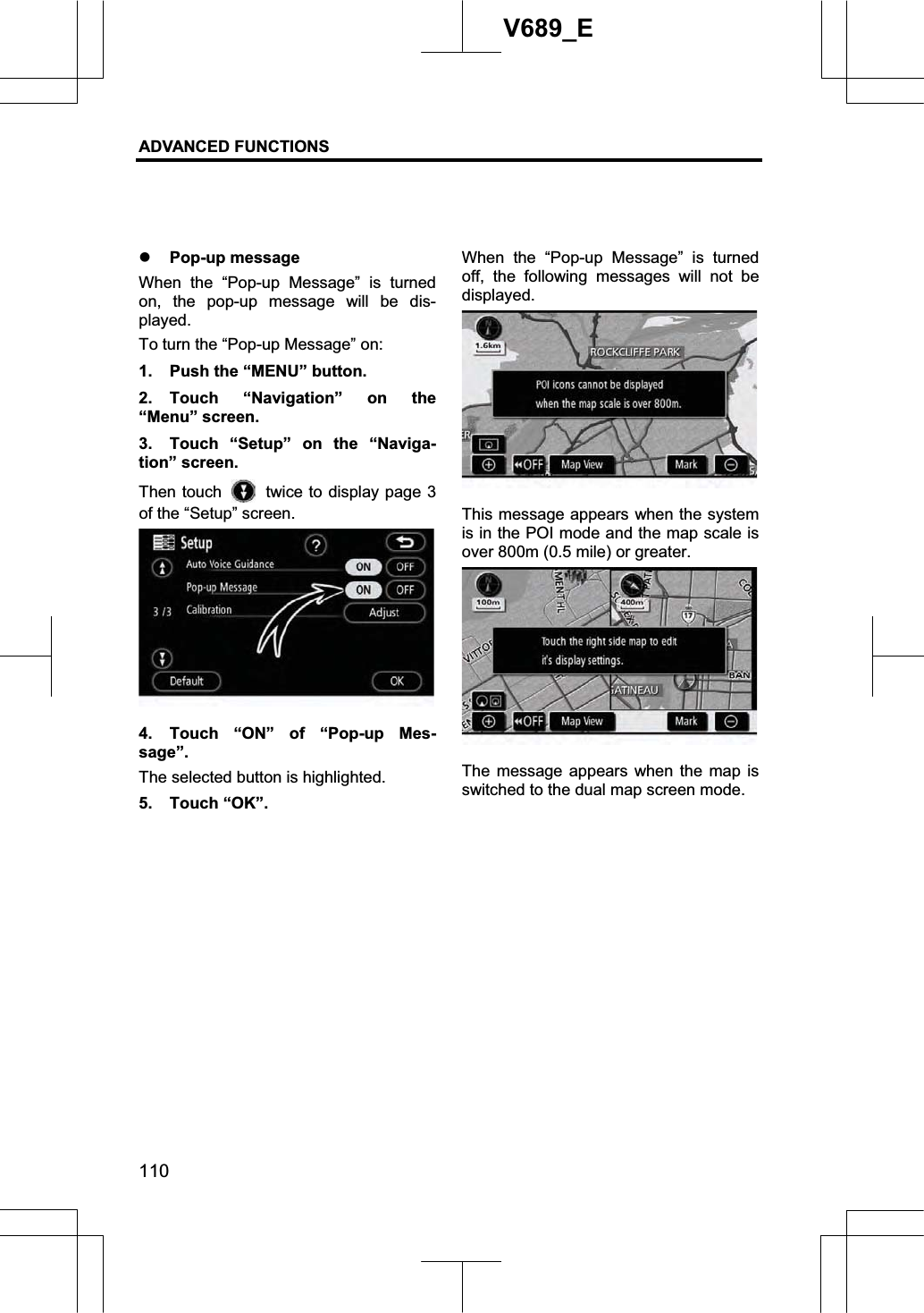 ADVANCED FUNCTIONS 110V689_E z Pop-up message When the “Pop-up Message” is turned on, the pop-up message will be dis-played. To turn the “Pop-up Message” on: 1.  Push the “MENU” button. 2. Touch “Navigation” on the “Menu” screen. 3.  Touch “Setup” on the “Naviga-tion” screen. Then touch    twice to display page 3 of the “Setup” screen. 4.  Touch “ON” of “Pop-up Mes-sage”.  The selected button is highlighted. 5. Touch “OK”. When the “Pop-up Message” is turned off, the following messages will not be displayed. This message appears when the system is in the POI mode and the map scale is over 800m (0.5 mile) or greater. The message appears when the map is switched to the dual map screen mode. 