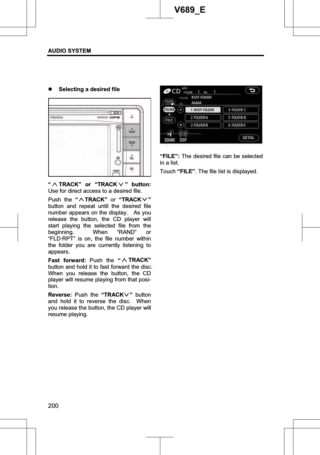 AUDIO SYSTEM 200V689_E z Selecting a desired file “TRACK” or “TRACK ” button:Use for direct access to a desired file. Push the “TRACK”  or “TRACK ”button and repeat until the desired file number appears on the display.    As you release the button, the CD player will start playing the selected file from the beginning.  When “RAND” or “FLD·RPT” is on, the file number within the folder you are currently listening to appears. Fast forward: Push the “TRACK”button and hold it to fast forward the disc.   When you release the button, the CD player will resume playing from that posi-tion.Reverse: Push the “TRACK ” button and hold it to reverse the disc.  When you release the button, the CD player will resume playing. “FILE”: The desired file can be selected in a list. Touch “FILE”. The file list is displayed. 