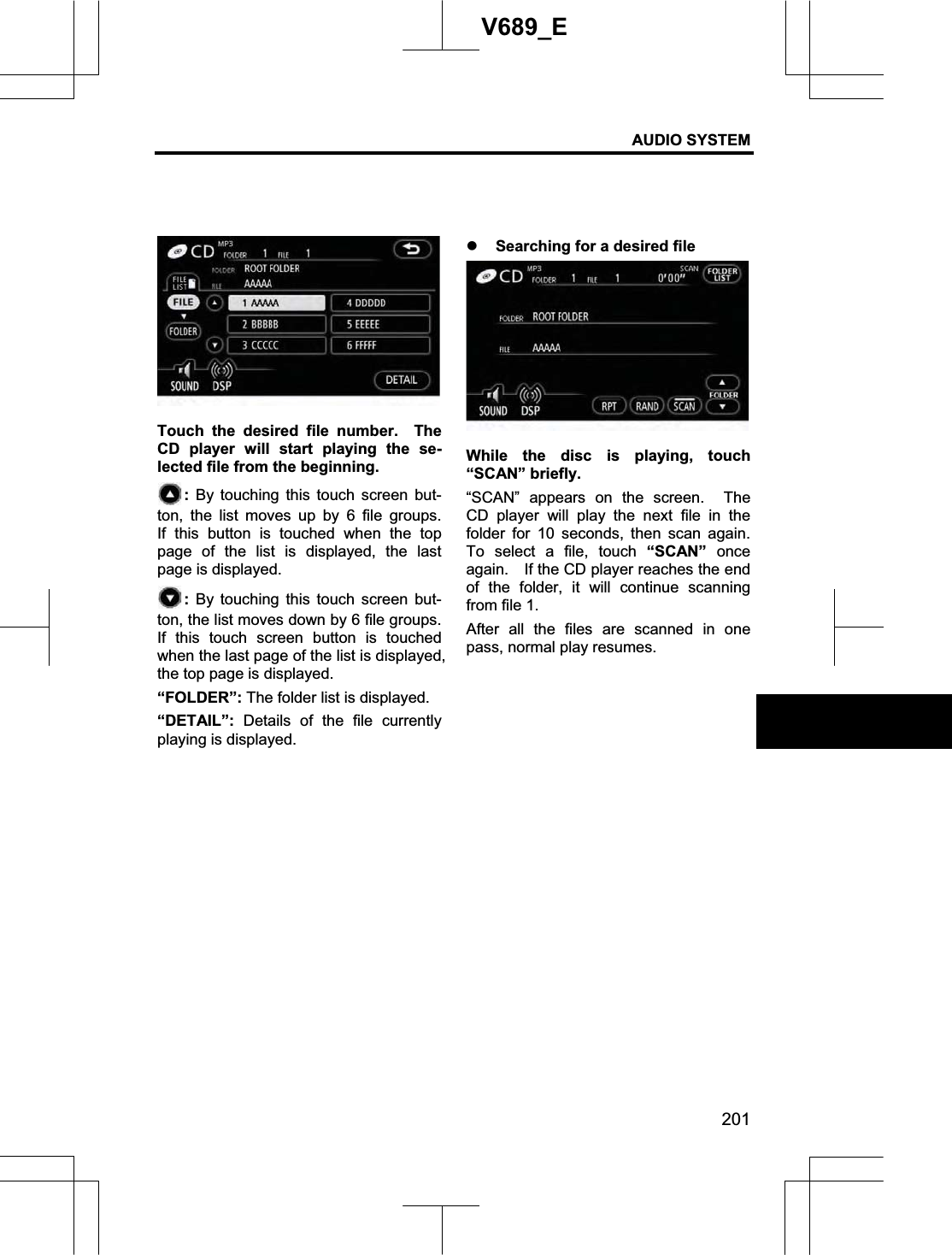 AUDIO SYSTEM 201V689_E Touch the desired file number.  The CD player will start playing the se-lected file from the beginning.   : By touching this touch screen but-ton, the list moves up by 6 file groups.  If this button is touched when the top page of the list is displayed, the last page is displayed. : By touching this touch screen but-ton, the list moves down by 6 file groups.   If this touch screen button is touched when the last page of the list is displayed, the top page is displayed. “FOLDER”: The folder list is displayed. “DETAIL”: Details of the file currently playing is displayed. z Searching for a desired file While the disc is playing, touch “SCAN” briefly.   “SCAN” appears on the screen.  The CD player will play the next file in the folder for 10 seconds, then scan again.  To select a file, touch “SCAN” once again.    If the CD player reaches the end of the folder, it will continue scanning from file 1. After all the files are scanned in one pass, normal play resumes. 