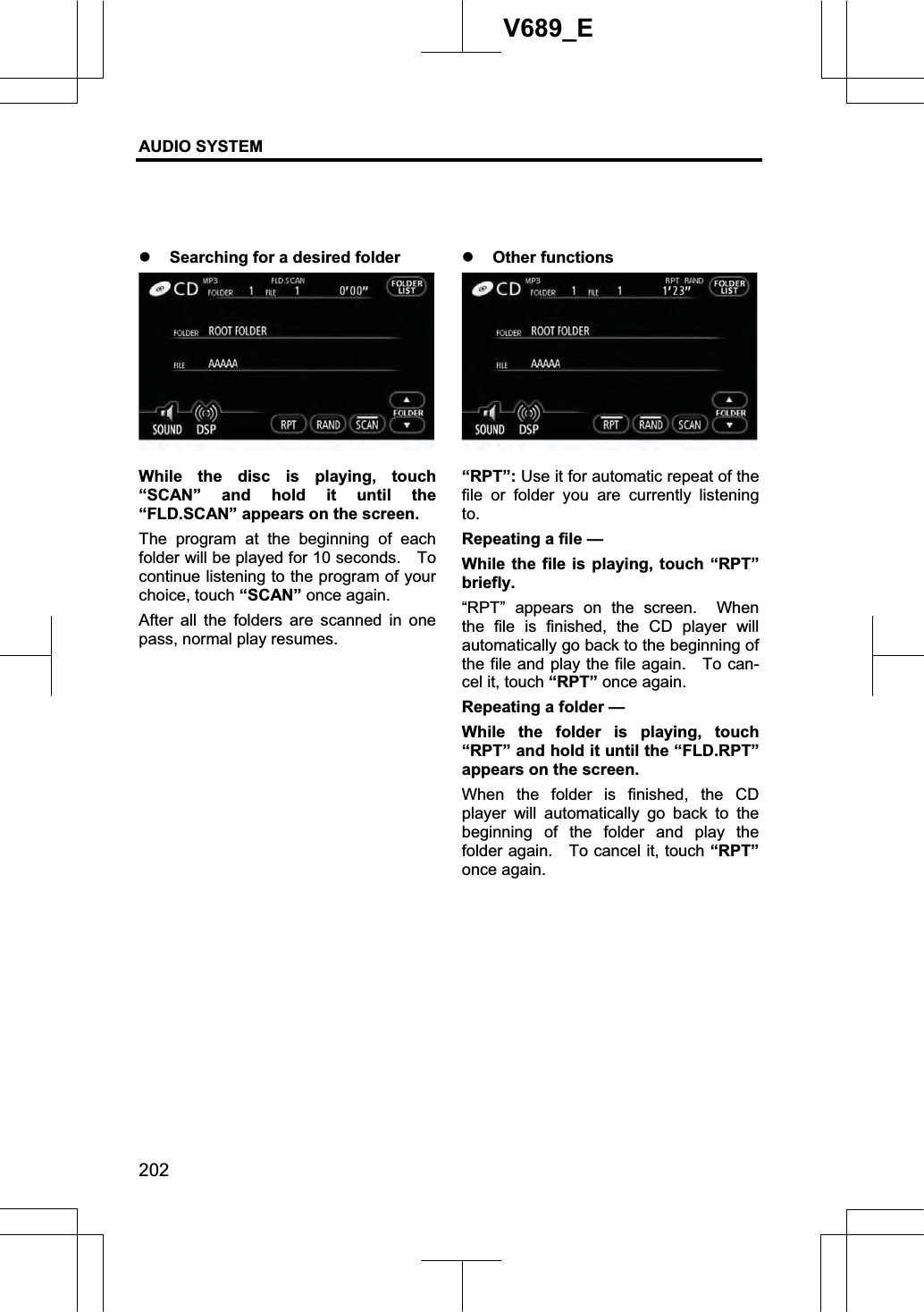 AUDIO SYSTEM 202V689_E z Searching for a desired folder While the disc is playing, touch “SCAN” and hold it until the “FLD.SCAN” appears on the screen.     The program at the beginning of each folder will be played for 10 seconds.    To continue listening to the program of your choice, touch “SCAN” once again. After all the folders are scanned in one pass, normal play resumes. z Other functions “RPT”: Use it for automatic repeat of the file or folder you are currently listening to.Repeating a file — While the file is playing, touch “RPT” briefly.  “RPT” appears on the screen.  When the file is finished, the CD player will automatically go back to the beginning of the file and play the file again.   To can-cel it, touch “RPT” once again. Repeating a folder — While the folder is playing, touch “RPT” and hold it until the “FLD.RPT” appears on the screen.     When the folder is finished, the CD player will automatically go back to the beginning of the folder and play the folder again.    To cancel it, touch “RPT”once again. 