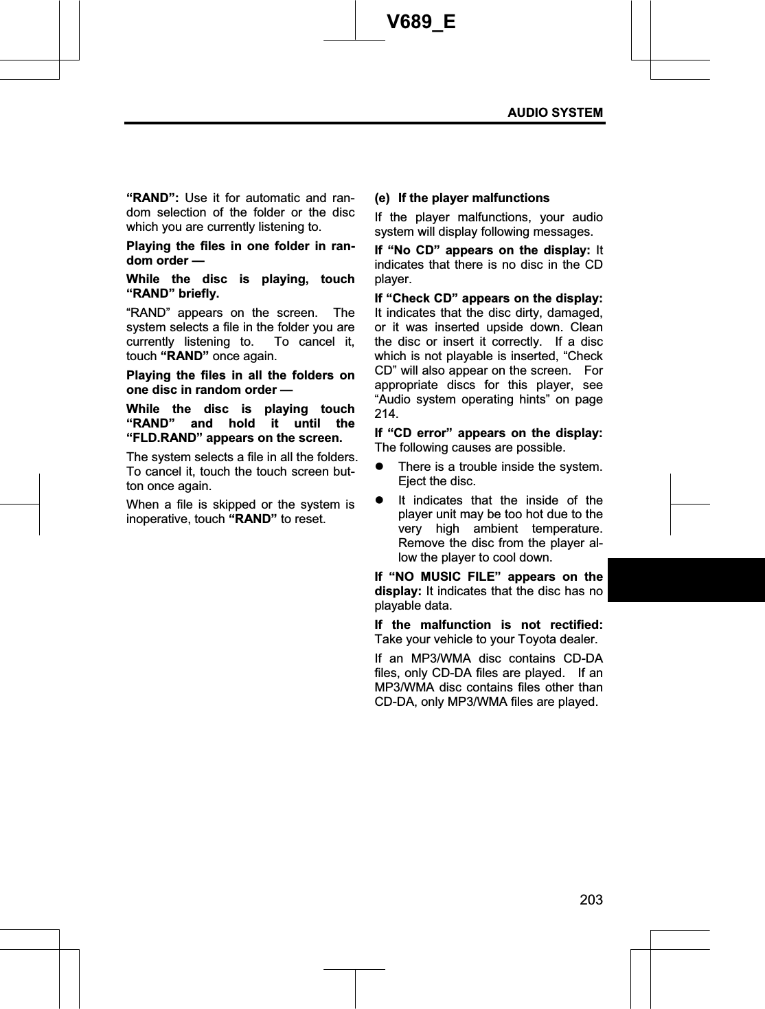 AUDIO SYSTEM 203V689_E “RAND”: Use it for automatic and ran-dom selection of the folder or the disc which you are currently listening to. Playing the files in one folder in ran-dom order — While the disc is playing, touch “RAND” briefly.   “RAND” appears on the screen.  The system selects a file in the folder you are currently listening to.  To cancel it, touch “RAND” once again. Playing the files in all the folders on one disc in random order — While the disc is playing touch “RAND” and hold it until the “FLD.RAND” appears on the screen.     The system selects a file in all the folders.   To cancel it, touch the touch screen but-ton once again. When a file is skipped or the system is inoperative, touch “RAND” to reset. (e)  If the player malfunctions If the player malfunctions, your audio system will display following messages. If “No CD” appears on the display: It indicates that there is no disc in the CD player. If “Check CD” appears on the display: It indicates that the disc dirty, damaged, or it was inserted upside down. Clean the disc or insert it correctly.  If a disc which is not playable is inserted, “Check CD” will also appear on the screen.    For appropriate discs for this player, see “Audio system operating hints” on page 214.If “CD error” appears on the display:The following causes are possible. z There is a trouble inside the system.   Eject the disc. z It indicates that the inside of the player unit may be too hot due to the very high ambient temperature.  Remove the disc from the player al-low the player to cool down. If “NO MUSIC FILE” appears on the display: It indicates that the disc has no playable data. If the malfunction is not rectified:Take your vehicle to your Toyota dealer. If an MP3/WMA disc contains CD-DA files, only CD-DA files are played.    If an MP3/WMA disc contains files other than CD-DA, only MP3/WMA files are played. 