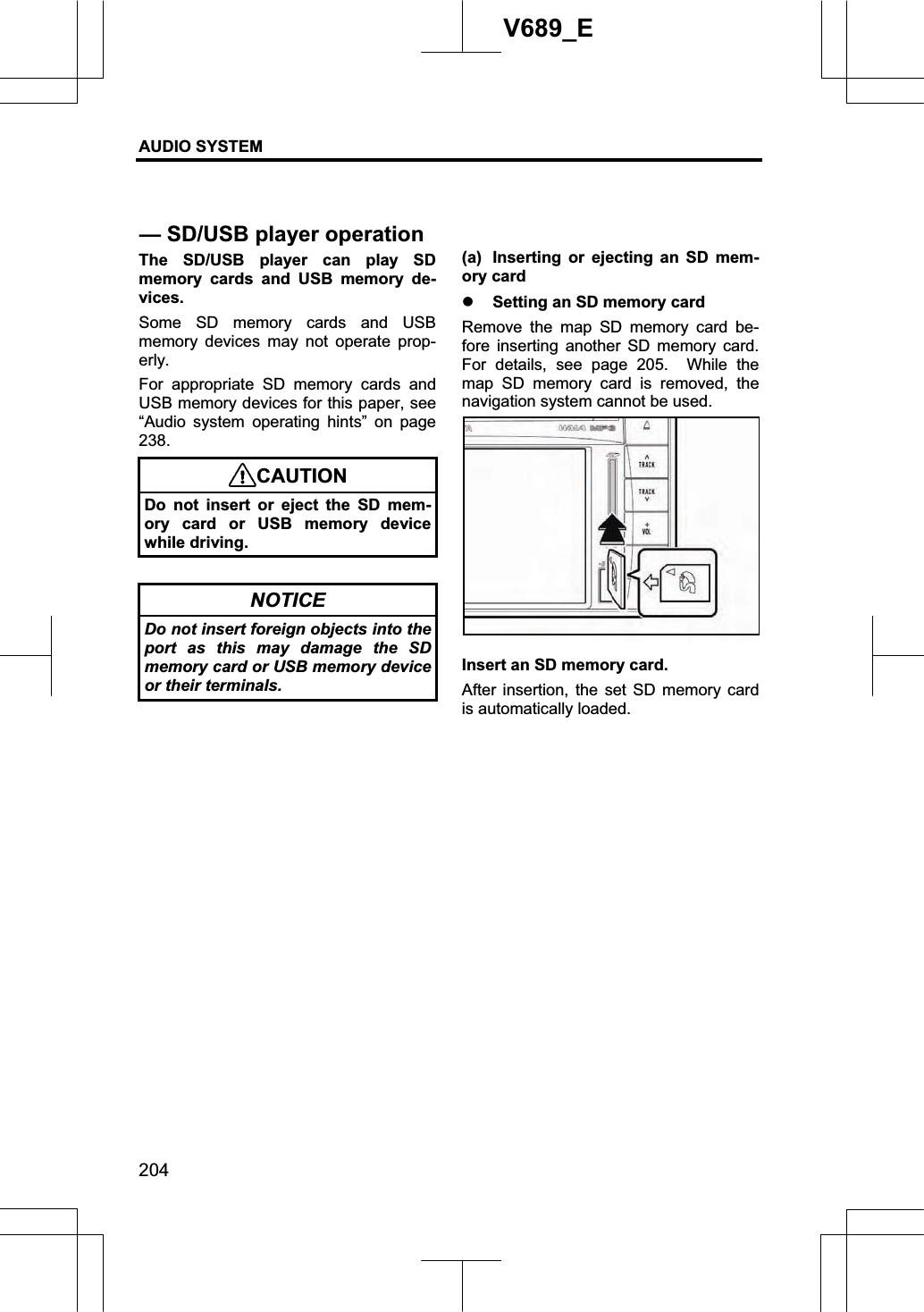 AUDIO SYSTEM 204V689_E The SD/USB player can play SD memory cards and USB memory de-vices. Some SD memory cards and USB memory devices may not operate prop-erly. For appropriate SD memory cards and USB memory devices for this paper, see “Audio system operating hints” on page 238.CAUTIONDo not insert or eject the SD mem-ory card or USB memory device while driving. NOTICE Do not insert foreign objects into the port as this may damage the SD memory card or USB memory device or their terminals. (a)  Inserting or ejecting an SD mem-ory card z Setting an SD memory card Remove the map SD memory card be-fore inserting another SD memory card.  For details, see page 205.  While the map SD memory card is removed, the navigation system cannot be used. Insert an SD memory card. After insertion, the set SD memory card is automatically loaded. — SD/USB player operation