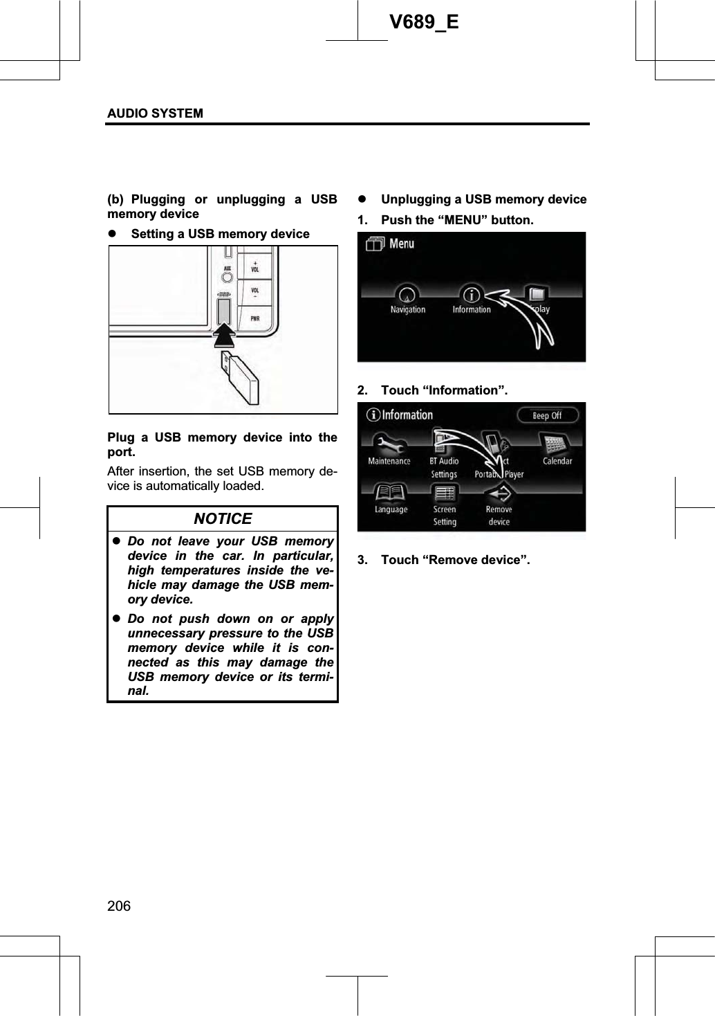 AUDIO SYSTEM 206V689_E (b) Plugging or unplugging a USB memory device z Setting a USB memory device Plug a USB memory device into the port.After insertion, the set USB memory de-vice is automatically loaded. NOTICE zDo not leave your USB memory device in the car. In particular, high temperatures inside the ve-hicle may damage the USB mem-ory device. zDo not push down on or apply unnecessary pressure to the USB memory device while it is con-nected as this may damage the USB memory device or its termi-nal.z Unplugging a USB memory device 1.  Push the “MENU” button. 2. Touch “Information”. 3.  Touch “Remove device”. 