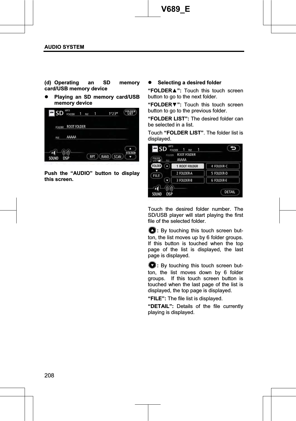 AUDIO SYSTEM 208V689_E (d) Operating an SD memory card/USB memory device z Playing an SD memory card/USB memory device Push the “AUDIO” button to display this screen. z Selecting a desired folder “FOLDERŸ”: Touch this touch screen button to go to the next folder. “FOLDERź”: Touch this touch screen button to go to the previous folder. “FOLDER LIST”: The desired folder can be selected in a list. Touch “FOLDER LIST”. The folder list is displayed. Touch the desired folder number. The SD/USB player will start playing the first file of the selected folder.   : By touching this touch screen but-ton, the list moves up by 6 folder groups.   If this button is touched when the top page of the list is displayed, the last page is displayed. : By touching this touch screen but-ton, the list moves down by 6 folder groups.  If this touch screen button is touched when the last page of the list is displayed, the top page is displayed. “FILE”: The file list is displayed. “DETAIL”: Details of the file currently playing is displayed. 