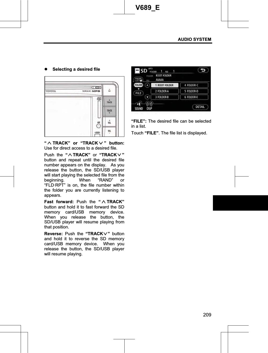 AUDIO SYSTEM 209V689_E z Selecting a desired file “TRACK” or “TRACK ” button:Use for direct access to a desired file. Push the “TRACK”  or “TRACK ”button and repeat until the desired file number appears on the display.    As you release the button, the SD/USB player will start playing the selected file from the beginning.  When “RAND” or “FLD·RPT” is on, the file number within the folder you are currently listening to appears. Fast forward: Push the “TRACK”button and hold it to fast forward the SD memory card/USB memory device.  When you release the button, the SD/USB player will resume playing from that position. Reverse: Push the “TRACK ” button and hold it to reverse the SD memory card/USB memory device.  When you release the button, the SD/USB player will resume playing. “FILE”: The desired file can be selected in a list. Touch “FILE”. The file list is displayed. 