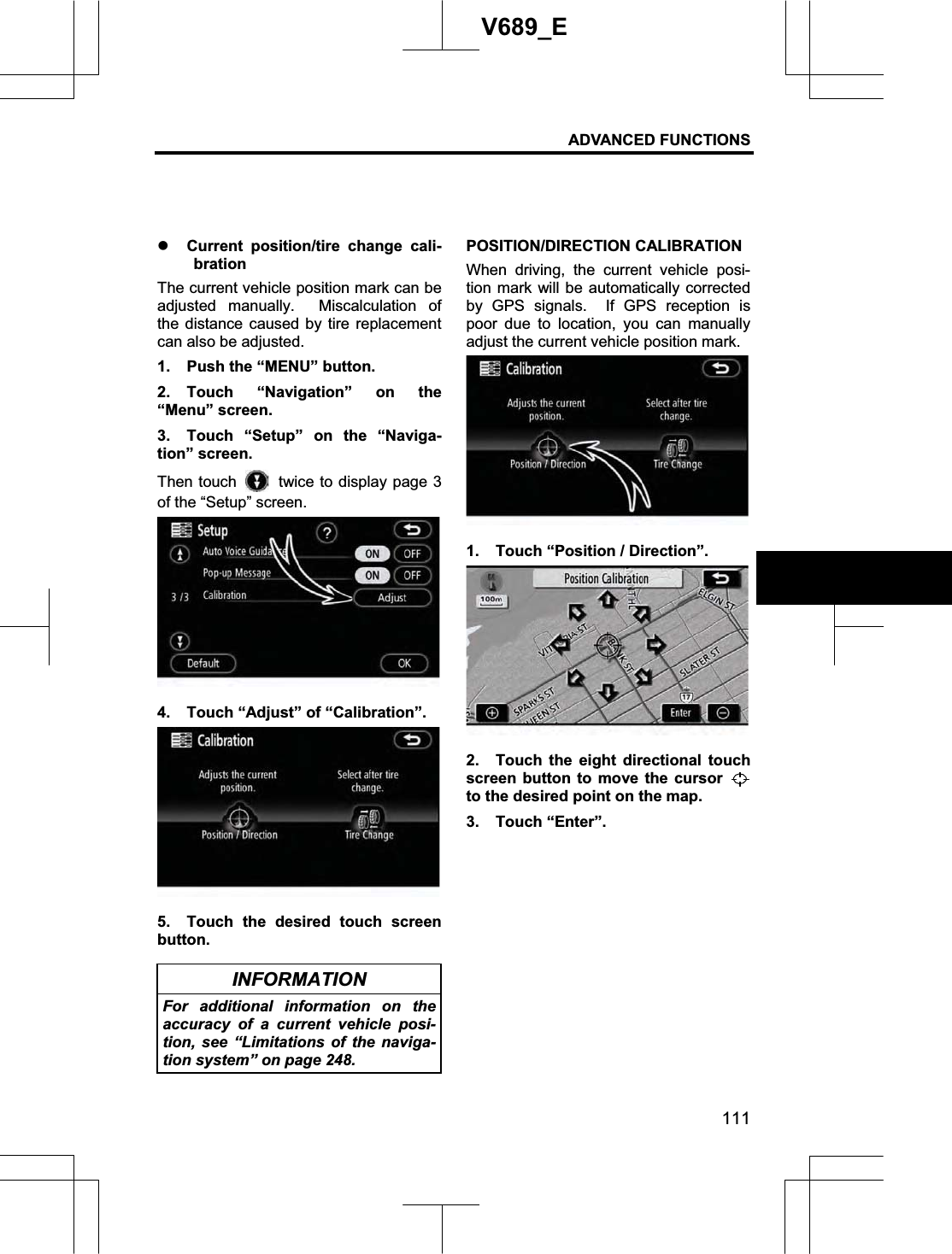 ADVANCED FUNCTIONS 111V689_E z Current position/tire change cali-bration The current vehicle position mark can be adjusted manually.  Miscalculation of the distance caused by tire replacement can also be adjusted. 1.  Push the “MENU” button. 2. Touch “Navigation” on the “Menu” screen. 3.  Touch “Setup” on the “Naviga-tion” screen. Then touch    twice to display page 3 of the “Setup” screen. 4.  Touch “Adjust” of “Calibration”. 5.  Touch the desired touch screen button. INFORMATION For additional information on the accuracy of a current vehicle posi-tion, see “Limitations of the naviga-tion system” on page 248. POSITION/DIRECTION CALIBRATION When driving, the current vehicle posi-tion mark will be automatically corrected by GPS signals.  If GPS reception is poor due to location, you can manually adjust the current vehicle position mark. 1.  Touch “Position / Direction”. 2.  Touch the eight directional touch screen button to move the cursor to the desired point on the map. 3. Touch “Enter”. 