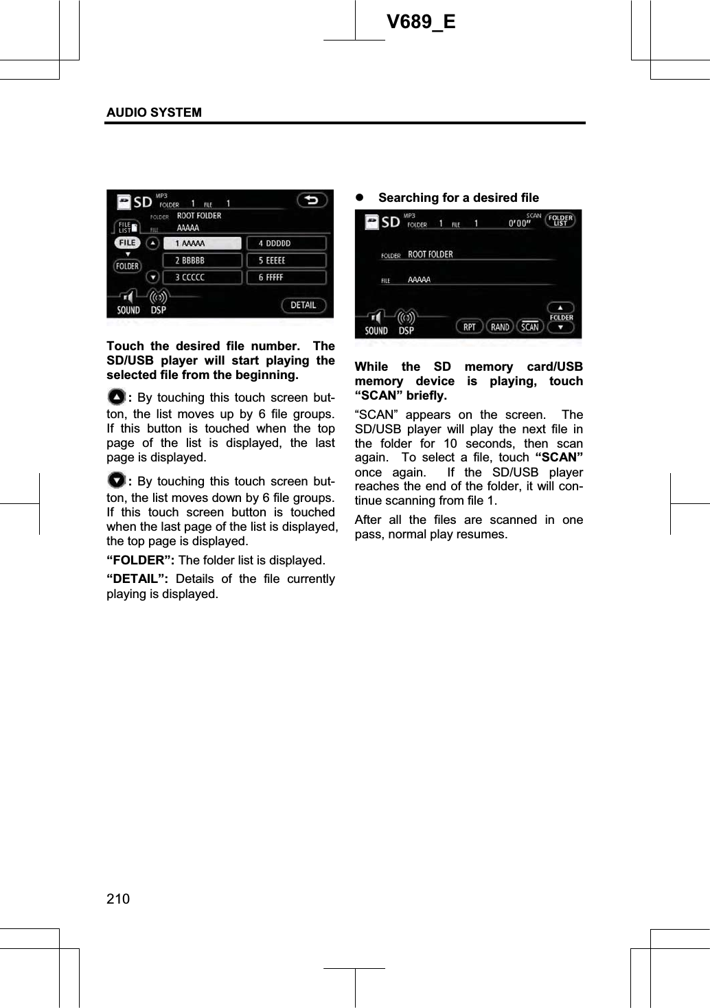 AUDIO SYSTEM 210V689_E Touch the desired file number.  The SD/USB player will start playing the selected file from the beginning.   : By touching this touch screen but-ton, the list moves up by 6 file groups.  If this button is touched when the top page of the list is displayed, the last page is displayed. : By touching this touch screen but-ton, the list moves down by 6 file groups.   If this touch screen button is touched when the last page of the list is displayed, the top page is displayed. “FOLDER”: The folder list is displayed. “DETAIL”: Details of the file currently playing is displayed. z Searching for a desired file While the SD memory card/USB memory device is playing, touch “SCAN” briefly. “SCAN” appears on the screen.  The SD/USB player will play the next file in the folder for 10 seconds, then scan again.  To select a file, touch “SCAN”once again.  If the SD/USB player reaches the end of the folder, it will con-tinue scanning from file 1. After all the files are scanned in one pass, normal play resumes. 