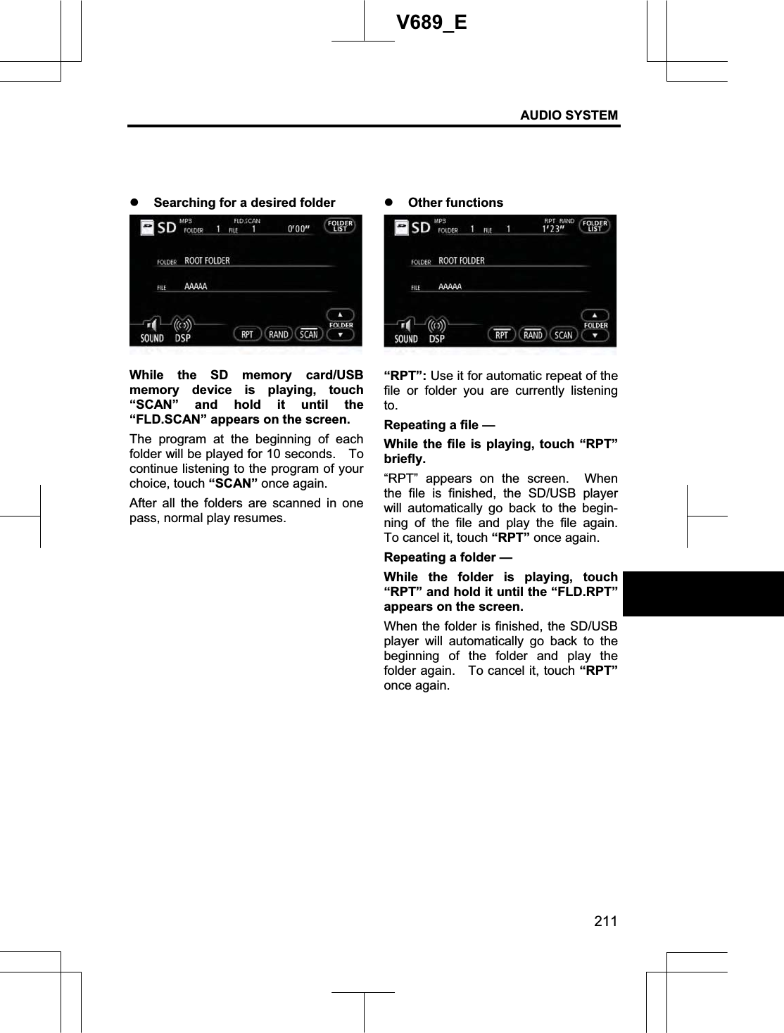 AUDIO SYSTEM 211V689_E z Searching for a desired folder While the SD memory card/USB memory device is playing, touch “SCAN” and hold it until the “FLD.SCAN” appears on the screen. The program at the beginning of each folder will be played for 10 seconds.    To continue listening to the program of your choice, touch “SCAN” once again. After all the folders are scanned in one pass, normal play resumes. z Other functions “RPT”: Use it for automatic repeat of the file or folder you are currently listening to.Repeating a file — While the file is playing, touch “RPT” briefly.  “RPT” appears on the screen.  When the file is finished, the SD/USB player will automatically go back to the begin-ning of the file and play the file again.  To cancel it, touch “RPT” once again. Repeating a folder — While the folder is playing, touch “RPT” and hold it until the “FLD.RPT” appears on the screen.     When the folder is finished, the SD/USB player will automatically go back to the beginning of the folder and play the folder again.    To cancel it, touch “RPT”once again. 