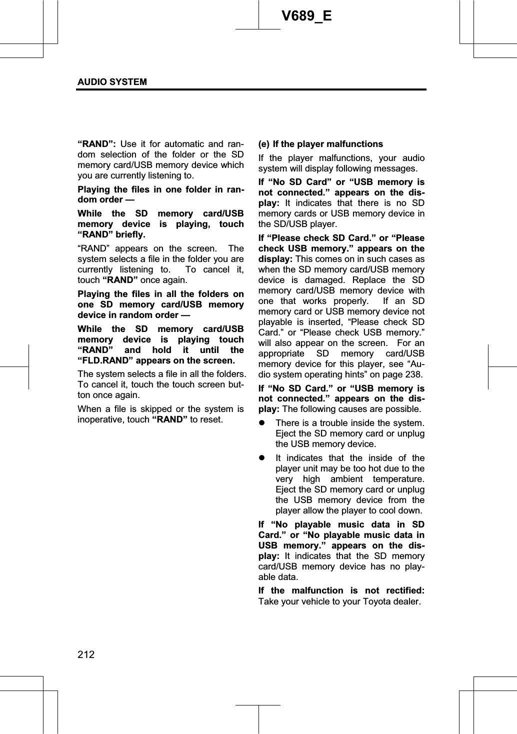 AUDIO SYSTEM 212V689_E “RAND”: Use it for automatic and ran-dom selection of the folder or the SD memory card/USB memory device which you are currently listening to. Playing the files in one folder in ran-dom order — While the SD memory card/USB memory device is playing, touch “RAND” briefly.   “RAND” appears on the screen.  The system selects a file in the folder you are currently listening to.  To cancel it, touch “RAND” once again. Playing the files in all the folders on one SD memory card/USB memory device in random order — While the SD memory card/USB memory device is playing touch “RAND” and hold it until the “FLD.RAND” appears on the screen.     The system selects a file in all the folders.   To cancel it, touch the touch screen but-ton once again. When a file is skipped or the system is inoperative, touch “RAND” to reset. (e) If the player malfunctions If the player malfunctions, your audio system will display following messages. If “No SD Card” or “USB memory is not connected.” appears on the dis-play: It indicates that there is no SD memory cards or USB memory device in the SD/USB player. If “Please check SD Card.” or “Please check USB memory.” appears on the display: This comes on in such cases as when the SD memory card/USB memory device is damaged. Replace the SD memory card/USB memory device with one that works properly.  If an SD memory card or USB memory device not playable is inserted, “Please check SD Card.” or “Please check USB memory.” will also appear on the screen.  For an appropriate SD memory card/USB memory device for this player, see “Au-dio system operating hints” on page 238. If “No SD Card.” or “USB memory is not connected.” appears on the dis-play: The following causes are possible. z There is a trouble inside the system.   Eject the SD memory card or unplug the USB memory device. z It indicates that the inside of the player unit may be too hot due to the very high ambient temperature.  Eject the SD memory card or unplug the USB memory device from the player allow the player to cool down. If “No playable music data in SD Card.” or “No playable music data in USB memory.” appears on the dis-play: It indicates that the SD memory card/USB memory device has no play-able data. If the malfunction is not rectified:Take your vehicle to your Toyota dealer. 