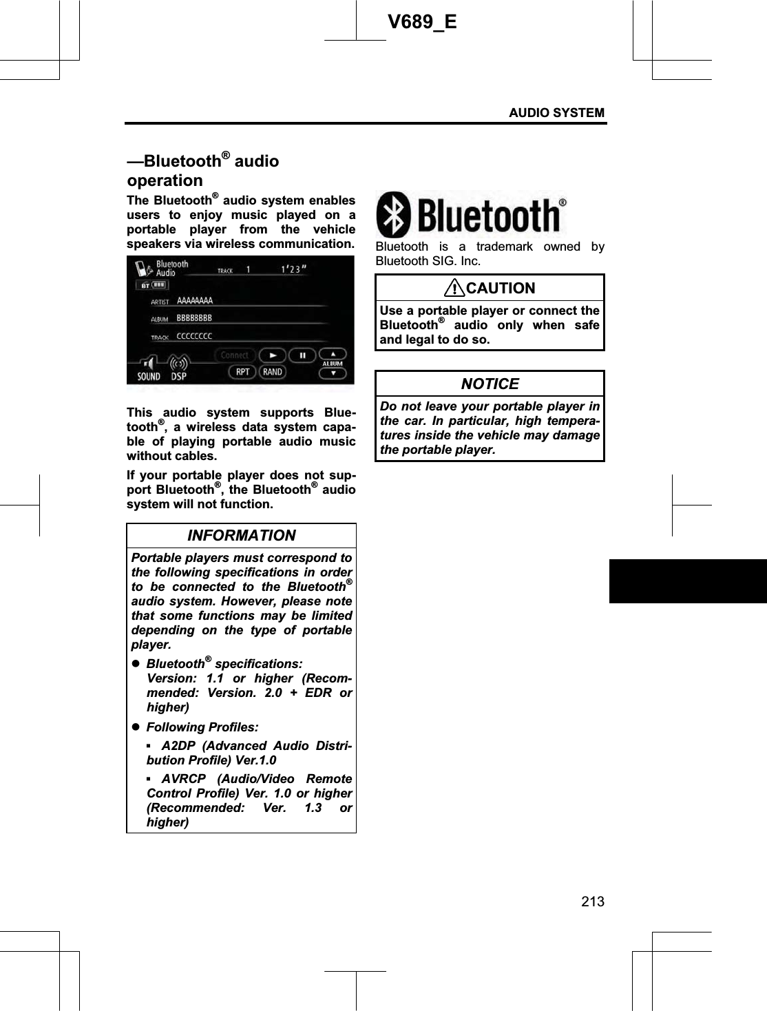 AUDIO SYSTEM 213V689_E The Bluetooth® audio system enables users to enjoy music played on a portable player from the vehicle speakers via wireless communication. This audio system supports Blue-tooth®, a wireless data system capa-ble of playing portable audio music without cables. If your portable player does not sup-port Bluetooth®, the Bluetooth® audio system will not function. INFORMATION Portable players must correspond to the following specifications in order to be connected to the Bluetooth®audio system. However, please note that some functions may be limited depending on the type of portable player. zBluetooth®specifications: Version: 1.1 or higher (Recom-mended: Version. 2.0 + EDR or higher) zFollowing Profiles: ƒA2DP (Advanced Audio Distri-bution Profile) Ver.1.0 ƒAVRCP (Audio/Video Remote Control Profile) Ver. 1.0 or higher (Recommended: Ver. 1.3 or higher) Bluetooth is a trademark owned by Bluetooth SIG. Inc. CAUTIONUse a portable player or connect the Bluetooth®audio only when safe and legal to do so. NOTICE Do not leave your portable player in the car. In particular, high tempera-tures inside the vehicle may damage the portable player. —Bluetooth® audio operation