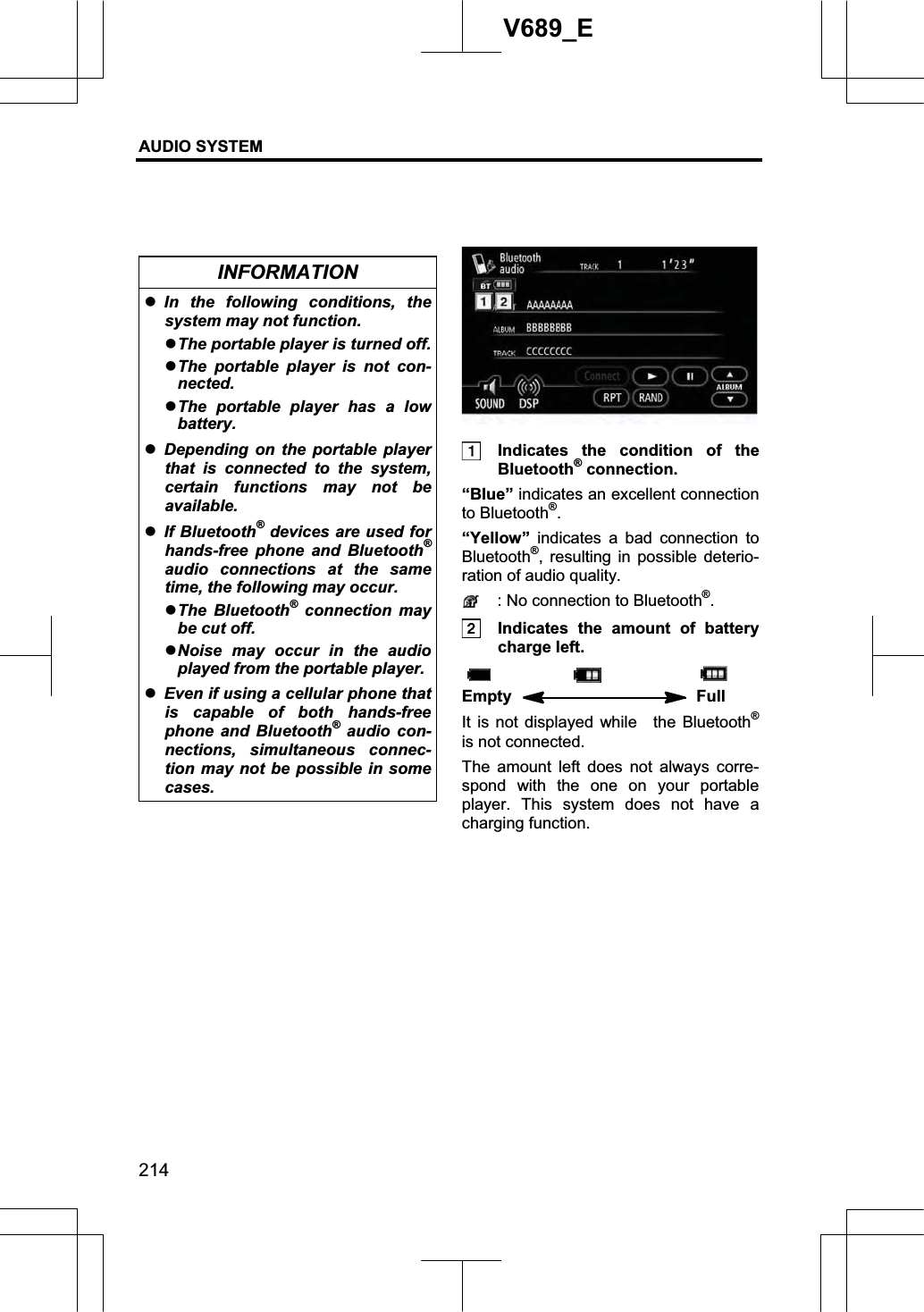 AUDIO SYSTEM 214V689_E INFORMATION zIn the following conditions, the system may not function. zThe portable player is turned off.zThe portable player is not con-nected. zThe portable player has a low battery.zDepending on the portable player that is connected to the system, certain functions may not be available. zIf Bluetooth® devices are used for hands-free phone and Bluetooth®audio connections at the same time, the following may occur. zThe Bluetooth® connection may be cut off. zNoise may occur in the audio played from the portable player. zEven if using a cellular phone that is capable of both hands-free phone and Bluetooth® audio con-nections, simultaneous connec-tion may not be possible in some cases.   Indicates the condition of the Bluetooth® connection. “Blue” indicates an excellent connection to Bluetooth®.“Yellow” indicates a bad connection to Bluetooth®, resulting in possible deterio-ration of audio quality.   : No connection to Bluetooth®.  Indicates the amount of battery charge left. Empty   Full It is not displayed while  the Bluetooth®is not connected.   The amount left does not always corre-spond with the one on your portable player. This system does not have a charging function. 