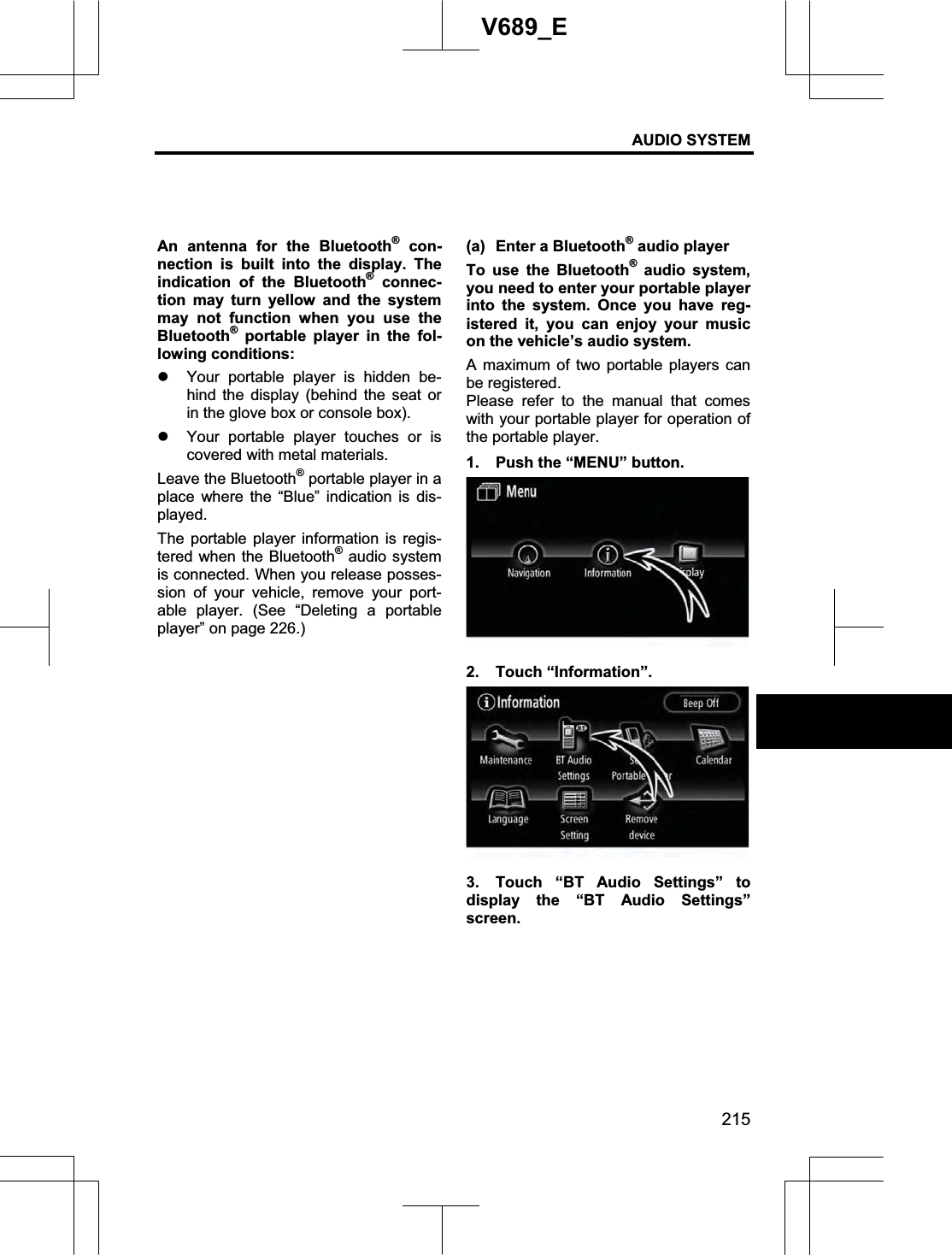 AUDIO SYSTEM 215V689_E An antenna for the Bluetooth® con-nection is built into the display. The indication of the Bluetooth® connec-tion may turn yellow and the system may not function when you use the Bluetooth® portable player in the fol-lowing conditions: z Your portable player is hidden be-hind the display (behind the seat or in the glove box or console box). z Your portable player touches or is covered with metal materials. Leave the Bluetooth® portable player in a place where the “Blue” indication is dis-played. The portable player information is regis-tered when the Bluetooth® audio system is connected. When you release posses-sion of your vehicle, remove your port-able player. (See “Deleting a portable player” on page 226.) (a)  Enter a Bluetooth® audio player To use the Bluetooth® audio system, you need to enter your portable player into the system. Once you have reg-istered it, you can enjoy your music on the vehicle’s audio system. A maximum of two portable players can be registered. Please refer to the manual that comes with your portable player for operation of the portable player. 1.  Push the “MENU” button. 2. Touch “Information”. 3.  Touch “BT Audio Settings” to display the “BT Audio Settings” screen. 