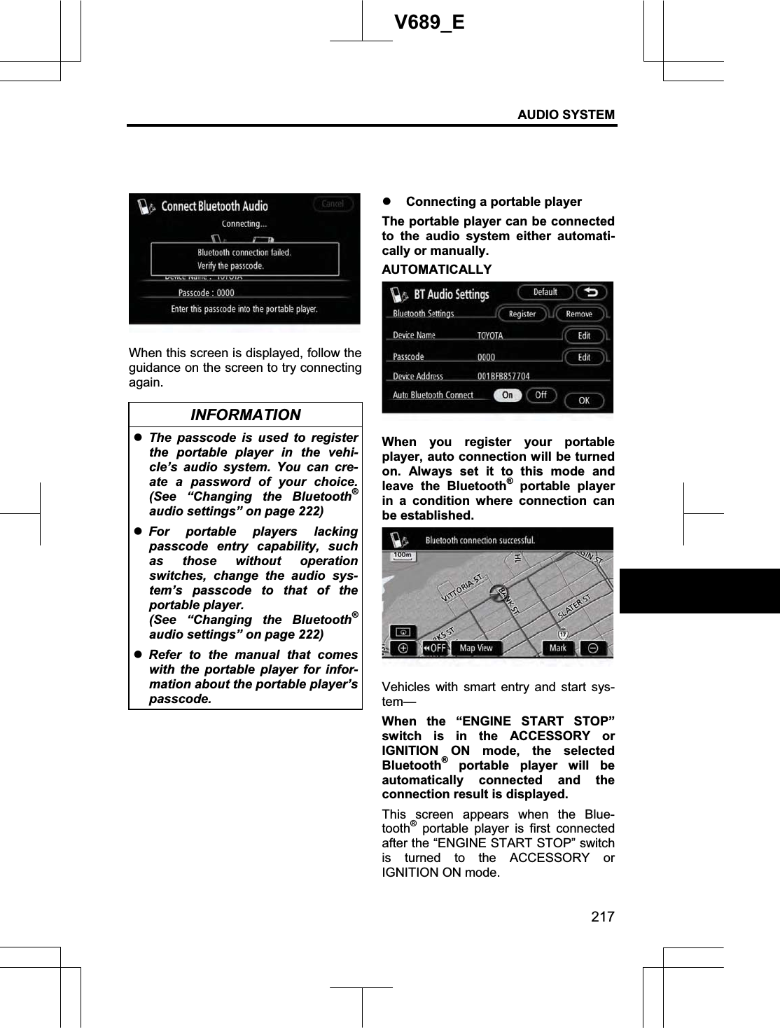 AUDIO SYSTEM 217V689_E When this screen is displayed, follow the guidance on the screen to try connecting again. INFORMATION zThe passcode is used to register the portable player in the vehi-cle’s audio system. You can cre-ate a password of your choice. (See “Changing the Bluetooth®audio settings” on page 222) zFor portable players lacking passcode entry capability, such as those without operation switches, change the audio sys-tem’s passcode to that of the portable player.   (See “Changing the Bluetooth®audio settings” on page 222) zRefer to the manual that comes with the portable player for infor-mation about the portable player’s passcode.  z Connecting a portable player The portable player can be connected to the audio system either automati-cally or manually.   AUTOMATICALLY When you register your portable player, auto connection will be turned on. Always set it to this mode and leave the Bluetooth® portable player in a condition where connection can be established. Vehicles with smart entry and start sys-tem—When the “ENGINE START STOP” switch is in the ACCESSORY or IGNITION ON mode, the selected Bluetooth® portable player will be automatically connected and the connection result is displayed. This screen appears when the Blue-tooth® portable player is first connected after the “ENGINE START STOP” switch is turned to the ACCESSORY or IGNITION ON mode. 