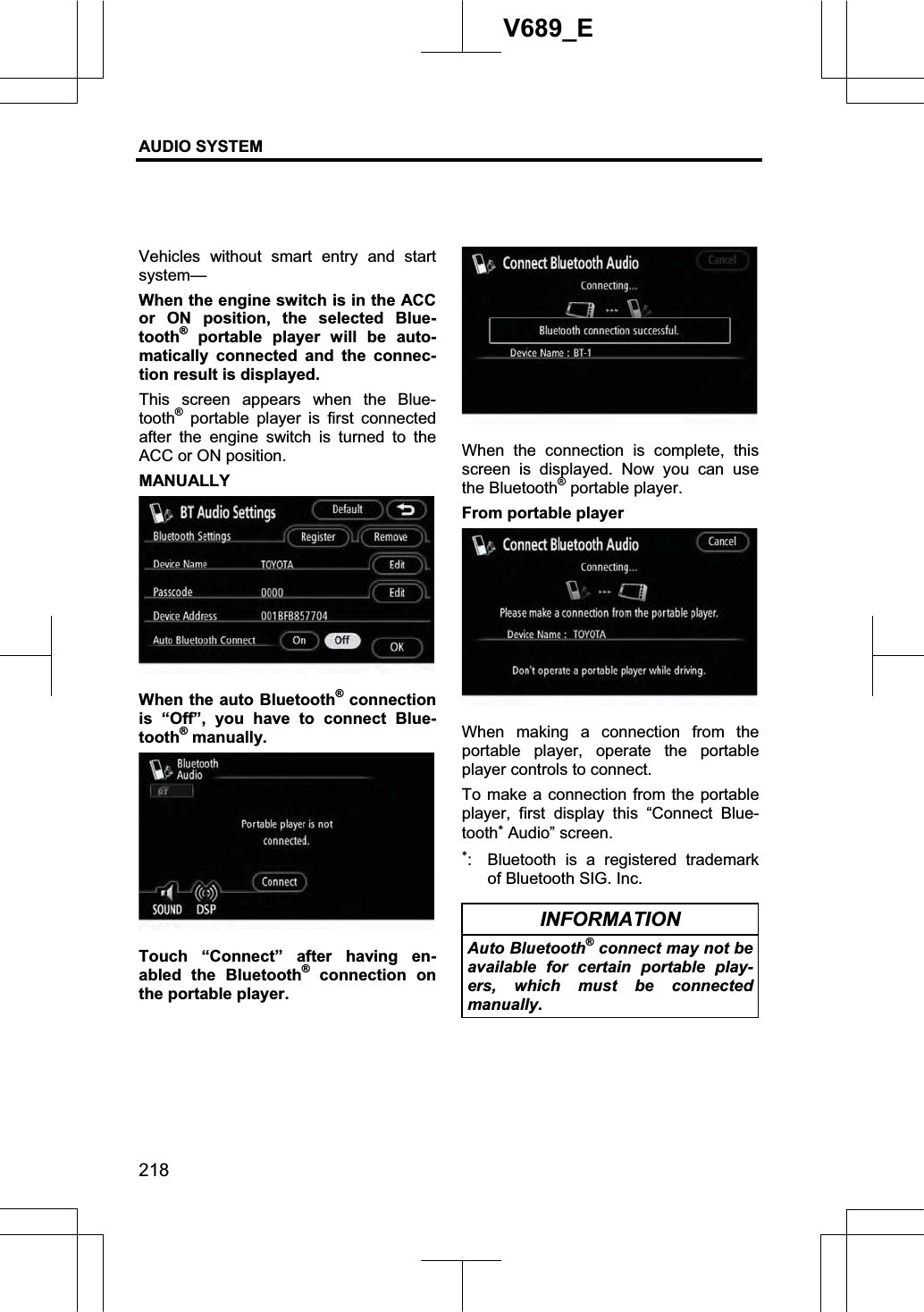 AUDIO SYSTEM 218V689_E Vehicles without smart entry and start system— When the engine switch is in the ACC or ON position, the selected Blue-tooth® portable player will be auto-matically connected and the connec-tion result is displayed. This screen appears when the Blue-tooth® portable player is first connected after the engine switch is turned to the ACC or ON position. MANUALLY When the auto Bluetooth® connection is “Off”, you have to connect Blue-tooth® manually. Touch “Connect” after having en-abled the Bluetooth® connection on the portable player. When the connection is complete, this screen is displayed. Now you can use the Bluetooth® portable player. From portable player When making a connection from the portable player, operate the portable player controls to connect. To make a connection from the portable player, first display this “Connect Blue-tooth Audio” screen.   :  Bluetooth is a registered trademark of Bluetooth SIG. Inc. INFORMATION Auto Bluetooth® connect may not be available for certain portable play-ers, which must be connected manually.