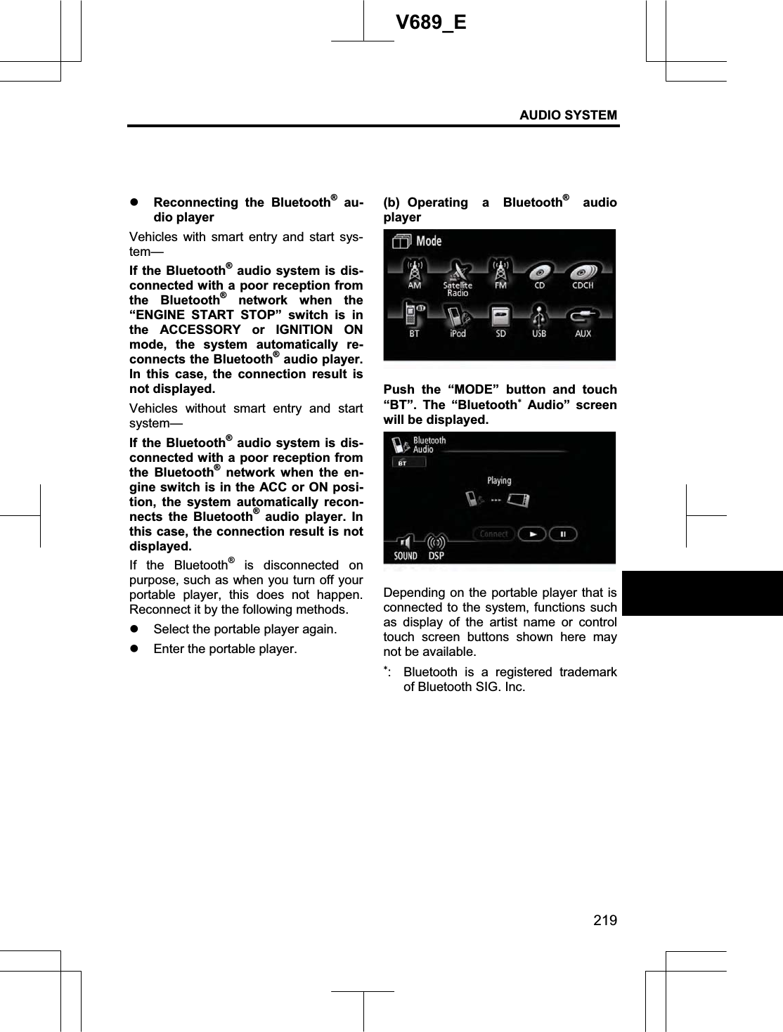 AUDIO SYSTEM 219V689_E z Reconnecting the Bluetooth® au-dio player Vehicles with smart entry and start sys-tem—If the Bluetooth® audio system is dis-connected with a poor reception from the Bluetooth® network when the “ENGINE START STOP” switch is in the ACCESSORY or IGNITION ON mode, the system automatically re-connects the Bluetooth® audio player. In this case, the connection result is not displayed. Vehicles without smart entry and start system— If the Bluetooth® audio system is dis-connected with a poor reception from the Bluetooth® network when the en-gine switch is in the ACC or ON posi-tion, the system automatically recon-nects the Bluetooth® audio player. In this case, the connection result is not displayed. If the Bluetooth® is disconnected on purpose, such as when you turn off your portable player, this does not happen. Reconnect it by the following methods. z Select the portable player again. z Enter the portable player. (b) Operating a Bluetooth® audio player  Push the “MODE” button and touch “BT”. The “BluetoothAudio” screen will be displayed. Depending on the portable player that is connected to the system, functions such as display of the artist name or control touch screen buttons shown here may not be available. :  Bluetooth is a registered trademark of Bluetooth SIG. Inc. 