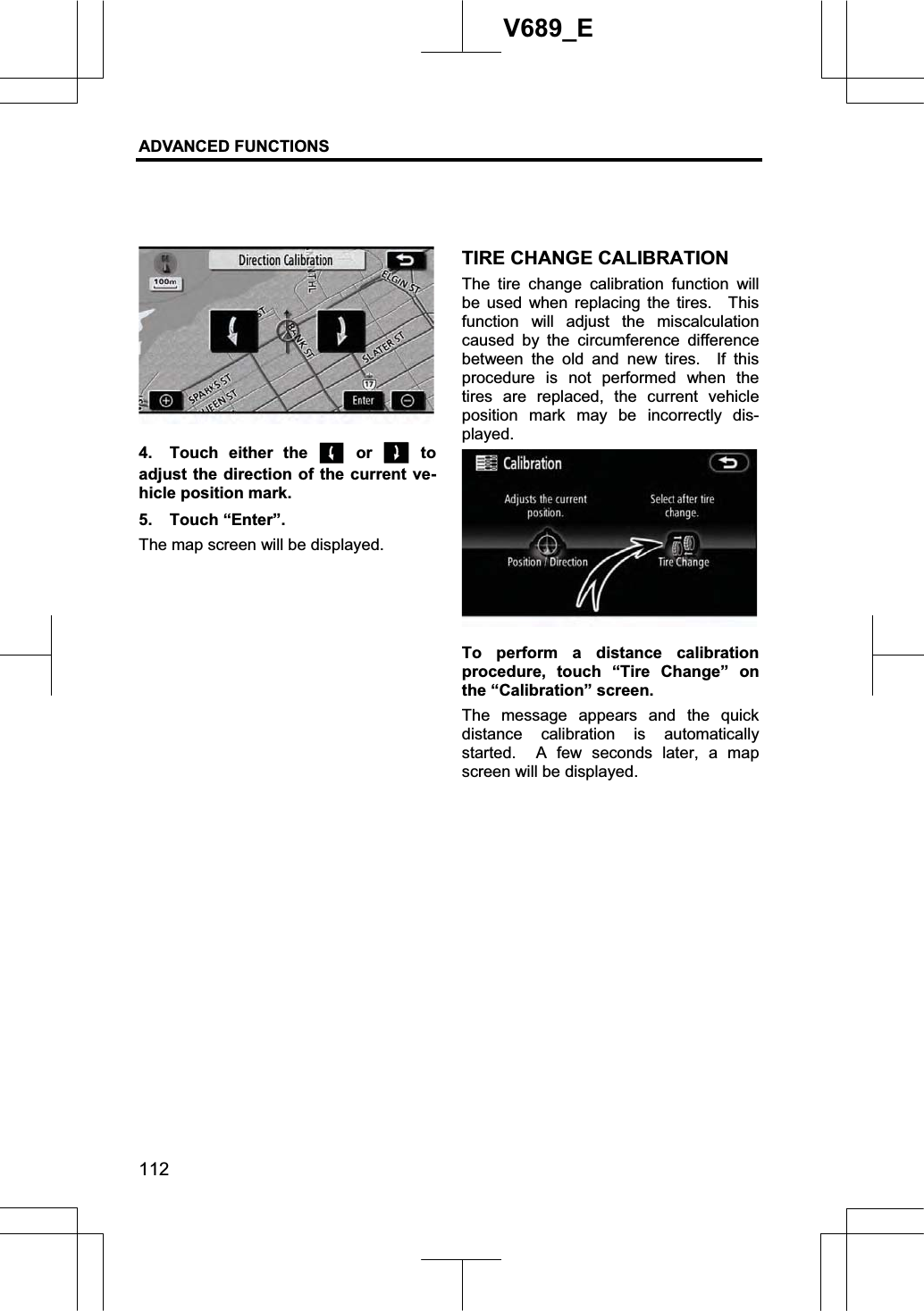 ADVANCED FUNCTIONS 112V689_E 4.  Touch either the   or   to adjust the direction of the current ve-hicle position mark. 5. Touch “Enter”. The map screen will be displayed. TIRE CHANGE CALIBRATION The tire change calibration function will be used when replacing the tires.  This function will adjust the miscalculation caused by the circumference difference between the old and new tires.  If this procedure is not performed when the tires are replaced, the current vehicle position mark may be incorrectly dis-played. To perform a distance calibration procedure, touch “Tire Change” on the “Calibration” screen. The message appears and the quick distance calibration is automatically started.  A few seconds later, a map screen will be displayed. 