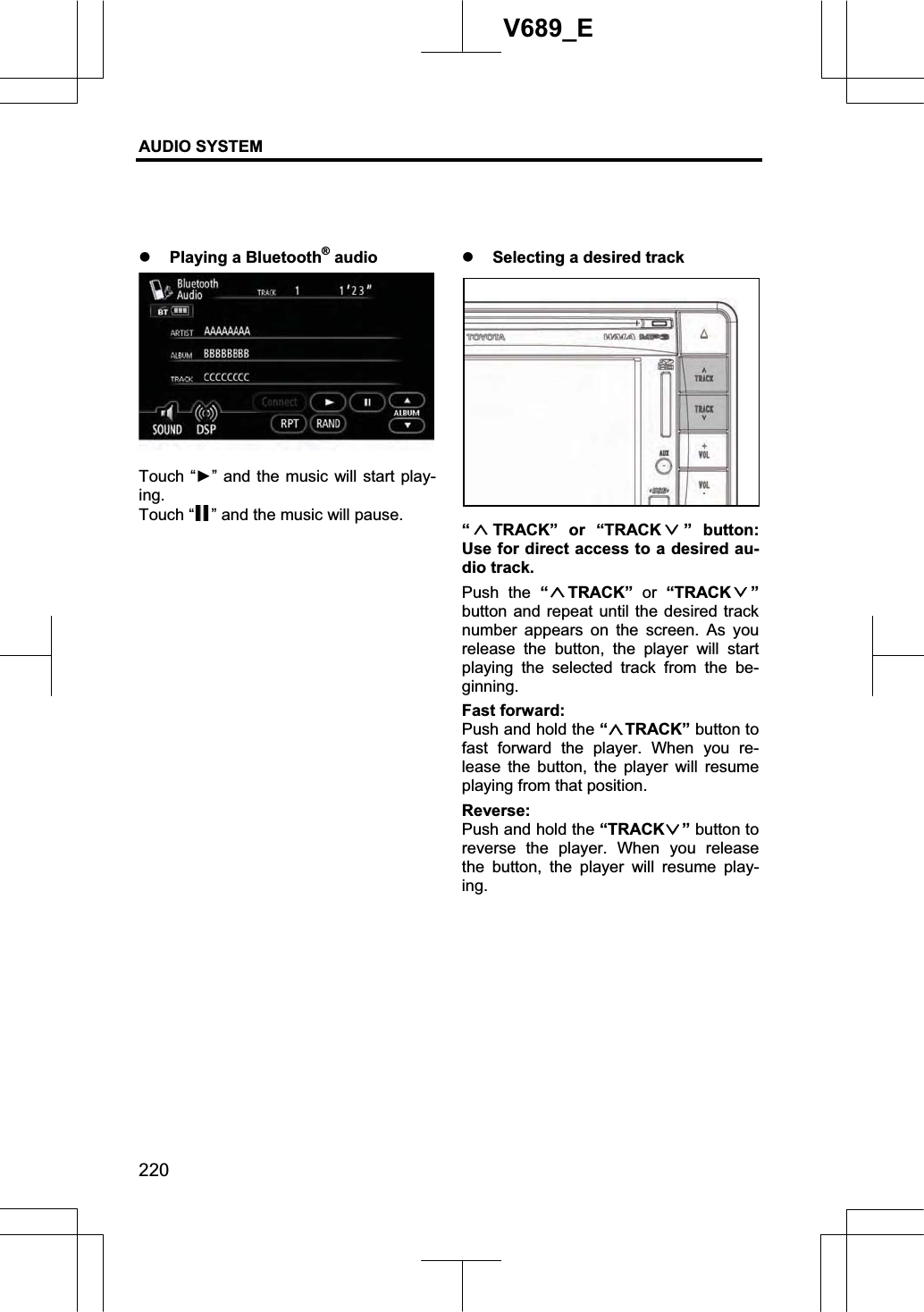 AUDIO SYSTEM 220V689_E z Playing a Bluetooth® audio Touch “Ź” and the music will start play-ing.Touch “ ” and the music will pause. z Selecting a desired track “TRACK” or “TRACK ” button: Use for direct access to a desired au-dio track. Push the “TRACK” or “TRACK ”button and repeat until the desired track number appears on the screen. As you release the button, the player will start playing the selected track from the be-ginning. Fast forward:Push and hold the “TRACK” button to fast forward the player. When you re-lease the button, the player will resume playing from that position. Reverse:Push and hold the “TRACK ” button to reverse the player. When you release the button, the player will resume play-ing.