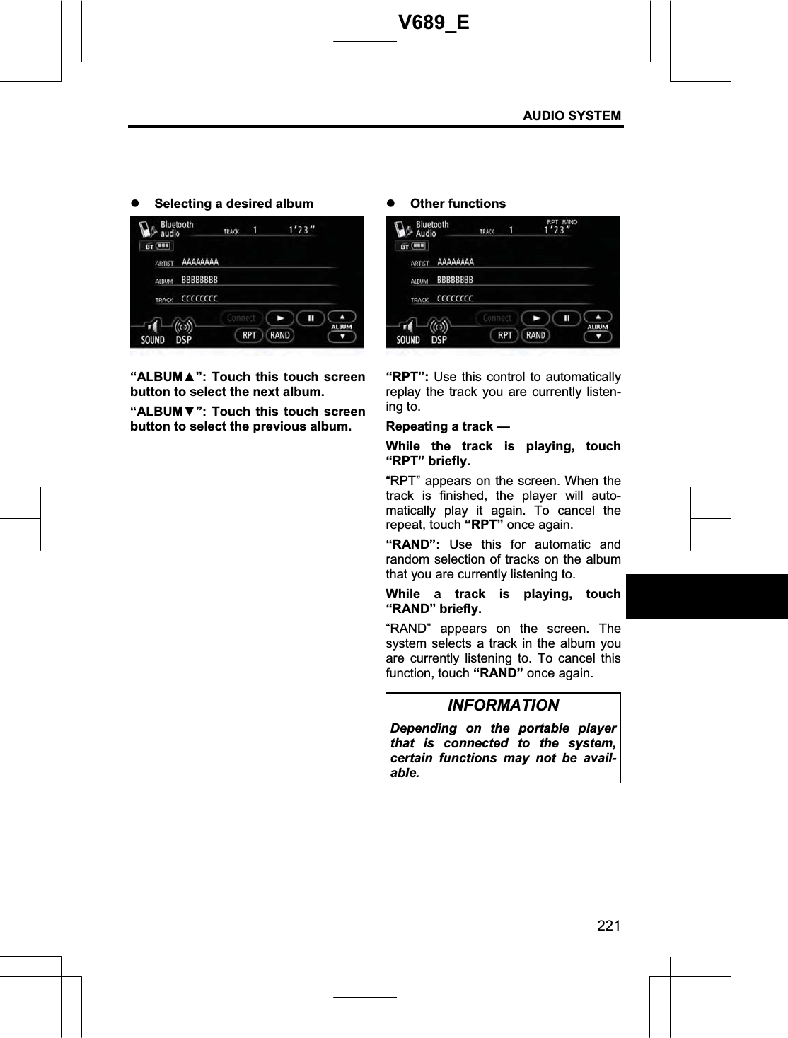 AUDIO SYSTEM 221V689_E z Selecting a desired album “ALBUMŸ”: Touch this touch screen button to select the next album. “ALBUMź”: Touch this touch screen button to select the previous album. z Other functions “RPT”: Use this control to automatically replay the track you are currently listen-ing to. Repeating a track — While the track is playing, touch “RPT” briefly. “RPT” appears on the screen. When the track is finished, the player will auto-matically play it again. To cancel the repeat, touch “RPT” once again. “RAND”: Use this for automatic and random selection of tracks on the album that you are currently listening to. While a track is playing, touch “RAND” briefly. “RAND” appears on the screen. The system selects a track in the album you are currently listening to. To cancel this function, touch “RAND” once again. INFORMATION Depending on the portable player that is connected to the system, certain functions may not be avail-able.