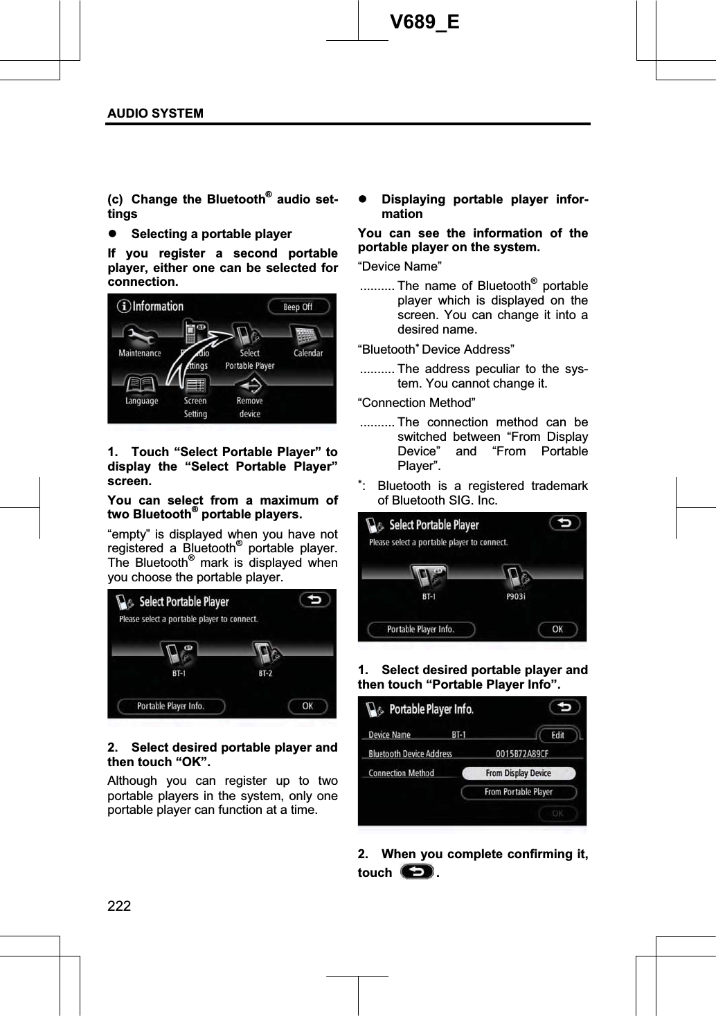 AUDIO SYSTEM 222V689_E (c)  Change the Bluetooth® audio set-tings z Selecting a portable player If you register a second portable player, either one can be selected for connection. 1.  Touch “Select Portable Player” to display the “Select Portable Player” screen. You can select from a maximum of two Bluetooth® portable players. “empty” is displayed when you have not registered a Bluetooth® portable player. The Bluetooth® mark is displayed when you choose the portable player. 2.  Select desired portable player and then touch “OK”. Although you can register up to two portable players in the system, only one portable player can function at a time. z Displaying portable player infor-mation You can see the information of the portable player on the system. “Device Name” .......... The name of Bluetooth® portable player which is displayed on the screen. You can change it into a desired name. “BluetoothDevice Address” .......... The address peculiar to the sys-tem. You cannot change it. “Connection Method” .......... The connection method can be switched between “From Display Device” and “From Portable Player”. :  Bluetooth is a registered trademark of Bluetooth SIG. Inc. 1.  Select desired portable player and then touch “Portable Player Info”. 2.  When you complete confirming it, touch  .