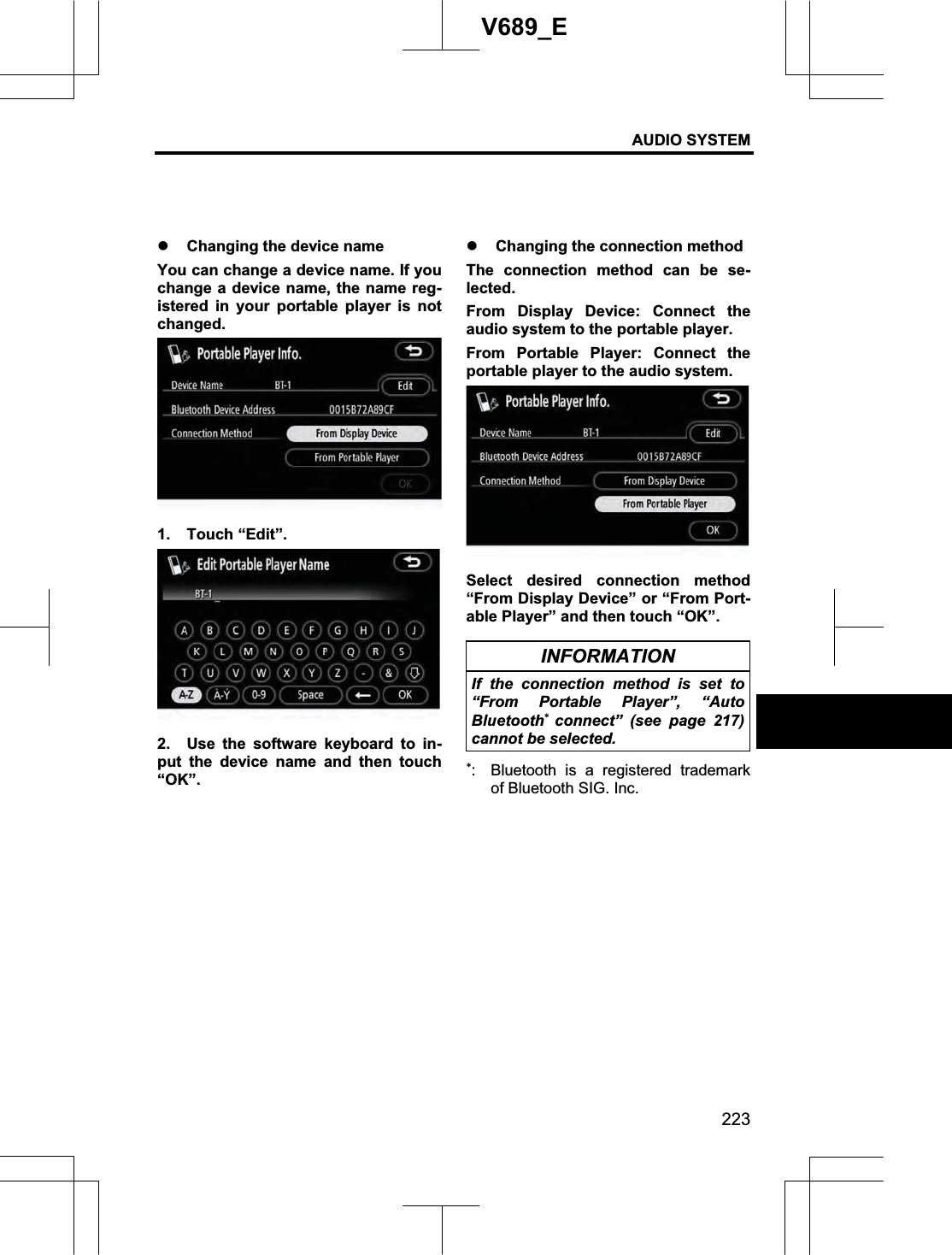 AUDIO SYSTEM 223V689_E z Changing the device name You can change a device name. If you change a device name, the name reg-istered in your portable player is not changed. 1. Touch “Edit”. 2.  Use the software keyboard to in-put the device name and then touch “OK”.z Changing the connection method The connection method can be se-lected. From Display Device: Connect the audio system to the portable player. From Portable Player: Connect the portable player to the audio system. Select desired connection method “From Display Device” or “From Port-able Player” and then touch “OK”. INFORMATION If the connection method is set to “From Portable Player”, “Auto Bluetoothconnect” (see page 217) cannot be selected. :  Bluetooth is a registered trademark of Bluetooth SIG. Inc. 
